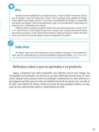 55
Reflexões sobre o que se aprendeu e se produziu
Agora, a proposta é que você compartilhe suas reflexões com os seus colegas. Ao
compartilhar sua produção, ela deixará de ser uma elaboração pessoal para ter valor
social. Quando outras pessoas lerem sua produção, comentarem-na e dela utilizarem o
que julgarem que lhes possa ser útil, seu trabalho deixará de ser apenas seu; será não só
da rede, mas também de muitos. Tornar-se-á parte de uma produção coletiva, ou seja,
parte de um conhecimento coletivo, conhecimento em rede.
Dica
Quando estamos trabalhando com algum arquivo, é imprescindível salvarmos, de tem-
pos em tempos, o que está sendo feito. Assim, você se protege contra quedas de energia,
contra alguém que tropeça num fio, e até contra a possibilidade de desligar o computador
sem querer, por engano. Salvar frequentemente o que se está produzindo é regra básica do
autor que usa o computador com sucesso.
Podemos salvar os arquivos usando o teclado. Para isso, basta pressionar as teclas “Ctrl”
e “s”. Dessa forma, é mais rápido do que com o mouse; mas, se optar pelo uso do mouse
para salvar um arquivo, vá até a barra de ferramentas e clique em Arquivo e Salvar. Por falar
nisso, você estava escrevendo alguma coisa no computador? Já salvou?
Saiba Mais
Se desejar saber mais sobre hipertexto, assista também à animação “Texto-hipertexto-
web”, que foi construída para o Curso de Introdução à Educação Digital: http://www.epro-
info.mec.gov.br/webfolio/Mod85411/conteudo/home/unidade_2/animacao2.html.
 