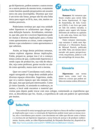 57
go do hipertexto, podem remeter a outros textos
ou a outros pontos do mesmo texto, exatamente
como fazemos quando pesquisamos um assunto
novo em uma enciclopédia. Dizemos que esse
é um texto não linear, porque não há uma linha
única para seguir ao lê-lo, mas, sim, muitos ca-
minhos possíveis.
Poderíamos terminar por aqui esta unidade
sobre hipertexto se achássemos que chegar a
uma definição bastaria. Acreditamos, entretan-
to, que não, pois ler e escrever hipertextos pode
ter muitas e diversas implicações para a forma
como apresentamos as coisas, como compreen-
demos o que estudamos e como apresentamos o
que sabemos.
Assim, ao longo destas próximas semanas,
vamos explorar algumas dessas implicações.
Então, prepare-se, porque isso é só o começo;
temos certeza de que, conhecendo hipertextos e
sendo capaz de produzi-los, sua vida de educa-
dor, seja como professor, gestor escolar ou ain-
da como aprendiz, nunca mais será a mesma.
Quer ver como? Convidamos você, então, a
seguir navegando ao longo desta unidade pelos
diversos espaços oferecidos. Sugerimos, ainda,
que vá a outros espaços que não estejam cita-
dos aqui, mas que pareçam interessantes. Como
já vimos fazendo, vá anotando os endereços, os
nomes, o local onde encontrar o material que
visitou para depois poder trocar com seus colegas, comentando as experiências que
teve, as descobertas que fez. Assim, a experiência de cada um poderá ser aproveitada
por muitos.
Saiba Mais
Romance: há romances que
foram criados para serem lidos
de forma hipertextual. O Jogo
de Amarelinha, de Julio Cortá-
zar (1963), é um livro que pode
ser lido em ordens variadas; o
próprio autor sugere três formas
diferentes de ordenar os capítulos
e, em cada uma, lemos um livro
ligeiramente diferente.
Outro romance interessante,
cuja estrutura é ainda mais hip-
ertextual, é o Dicionário Kazar,
de Milorad Pavitch, publicado
em 1984. Nele, um mesmo fato é
narrado sob quatro perspectivas:
cristã, muçulmana, judaica e a de
um antropólogo de nossos dias.
Glossário
Hipertextos: este termo
quase novo, como você viu,
refere-se a textos que podem ser
lidos em muitas ordens diferentes.
Saiba Mais
Para estimulá-lo nesta navegação que tem por objetivo a busca de melhor compreender
as implicações que o uso e a construção de hipertextos podem trazer para as nossas esco-
las, nós o convidamos para assistir a um documento em vídeo que discute como a leitura
e a escritura de um hipertexto impactam a nossa forma de acessar e de produzir conheci-
mento. Assista, então, ao vídeo Hipertextualidad, de Alejandra Bertolaccini, disponível no
link: http://www.youtube.com/watch?v=SRMG2aUowz4&feature=related..
 