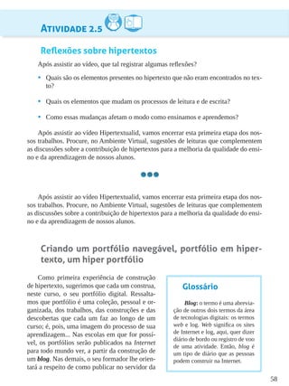 58
Atividade 2.5
Reflexões sobre hipertextos
Após assistir ao vídeo, que tal registrar algumas reflexões?
•	 Quais são os elementos presentes no hipertexto que não eram encontrados no tex-
to?
•	 Quais os elementos que mudam os processos de leitura e de escrita?
•	 Como essas mudanças afetam o modo como ensinamos e aprendemos?
Após assistir ao vídeo Hipertextualid, vamos encerrar esta primeira etapa dos nos-
sos trabalhos. Procure, no Ambiente Virtual, sugestões de leituras que complementem
as discussões sobre a contribuição de hipertextos para a melhoria da qualidade do ensi-
no e da aprendizagem de nossos alunos.
Após assistir ao vídeo Hipertextualid, vamos encerrar esta primeira etapa dos nos-
sos trabalhos. Procure, no Ambiente Virtual, sugestões de leituras que complementem
as discussões sobre a contribuição de hipertextos para a melhoria da qualidade do ensi-
no e da aprendizagem de nossos alunos.
Criando um portfólio navegável, portfólio em hiper-
texto, um hiper portfólio
Como primeira experiência de construção
de hipertexto, sugerimos que cada um construa,
neste curso, o seu portfólio digital. Ressalta-
mos que portfólio é uma coleção, pessoal e or-
ganizada, dos trabalhos, das construções e das
descobertas que cada um faz ao longo de um
curso; é, pois, uma imagem do processo de sua
aprendizagem... Nas escolas em que for possí-
vel, os portfólios serão publicados na Internet
para todo mundo ver, a partir da construção de
um blog. Nas demais, o seu formador lhe orien-
tará a respeito de como publicar no servidor da
Glossário
Blog: o termo é uma abrevia-
ção de outros dois termos da área
de tecnologias digitais: os termos
web e log. Web significa os sites
de Internet e log, aqui, quer dizer
diário de bordo ou registro de voo
de uma atividade. Então, blog é
um tipo de diário que as pessoas
podem construir na Internet.
 