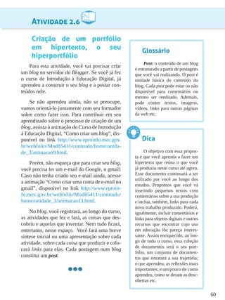 60
Atividade 2.6
Criação de um portfólio
em hipertexto, o seu
hiperportfólio
Para esta atividade, você vai precisar criar
um blog no servidor do Blogger. Se você já fez
o curso de Introdução à Educação Digital, já
aprendeu a construir o seu blog e a postar con-
teúdos nele.
Se não aprendeu ainda, não se preocupe,
vamos orientá-lo juntamente com seu formador
sobre como fazer isso. Para contribuir em seu
aprendizado sobre o processo de criação de um
blog, assista à animação do Curso de Introdução
à Educação Digital, “Como criar um blog”, dis-
ponível no link http://www.eproinfo.mec.gov.
br/webfolio/Mod85411/conteudo/home/unida-
de_3/animacao9.html.
Porém, não esqueça que para criar seu blog,
você precisa ter um e-mail do Google, o gmail.
Caso não tenha criado seu e-mail ainda, acesse
a animação “Como criar uma conta de e-mail no
gmail”, disponível no link http://www.eproin-
fo.mec.gov.br/webfolio/Mod85411/conteudo/
home/unidade_3/animacao13.html.
No blog, você registrará, ao longo do curso,
as atividades que fez e fará, as coisas que des-
cobriu e aquelas que inventar. Nem tudo ficará,
entretanto, nesse espaço. Você fará uma breve
síntese inicial ou uma apresentação sobre cada
atividade, sobre cada coisa que produzir e colo-
cará links para elas. Cada postagem num blog
constitui um post.
Glossário
Post: o conteúdo de um blog
é estruturado a partir de postagens
que você vai realizando. O post é
unidade básica do conteúdo do
blog. Cada post pode estar ou não
disponível para comentários ou
mesmo ser reeditado. Ademais,
pode conter textos, imagens,
vídeos, links para outras páginas
da web etc.
Dica
O objetivo com essa propos-
ta é que você aprenda a fazer um
hipertexto que reúna o que você
já produziu neste curso até agora.
Esse documento continuará a ser
utilizado por você ao longo dos
estudos. Propomos que você vá
inserindo pequenos textos com
comentários sobre a sua produção
e inclua, também, links para cada
novo trabalho produzido. Poderá,
igualmente, incluir comentários e
links para objetos digitais e outros
recursos que encontrar cujo uso
em educação lhe pareça interes-
sante. Assim enriquecido, ao lon-
go de todo o curso, essa coleção
de documentos será o seu port-
fólio, um conjunto de documen-
tos que retratará a sua trajetória;
o que aprendeu; as reflexões mais
importantes; e um pouco de como
aprendeu, como se deram as desc-
obertas etc.
 