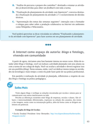 63
a.	 “Análise do percurso e preparo dos caminhos”: destinado a retomar as ativida-
des já desenvolvidas para obter um feedback com toda a turma.
b.	 “Finalização do planejamento da atividade com hipertexto”: conversa destina-
da à finalização do planejamento da atividade 2.7 e esclarecimento de dúvidas
técnicas.
c.	 “Apresentação dos temas das semanas seguintes”: interação com o formador
e colegas para saber sobre a produção colaborativa na Internet em ambientes
como Wikipédia e Wikcionário.
Você poderá aproveitar as dicas veiculadas no subtema “Finalizando o planejamen-
to da atividade com hipertexto” para fazer acertos em seu planejamento de atividade.
A Internet como espaço de autoria: blogs e fotologs,
vivendo em comunidade
A partir de agora, iniciamos uma fase bastante intensa no nosso curso. Além de es-
tudar sobre blogs e fotologs, você vai realizar a atividade planejada com seus alunos ou
com a turma de seu colega de dupla. Você vai avaliar a atividade e deverá registrar isso
em seu portfólio (blog). Nesta semana, então, você vai dedicar menos tempo às novida-
des da tecnologia e mais tempo a como ela pode fazer parte de sua prática profissional.
Em paralelo à realização da atividade já planejada, refletiremos a respeito do uso
dos blogs e fotologs na prática pedagógica.
Saiba Mais
Visite alguns blogs e verifique as soluções encontradas por escolas e alunos para se
comunicarem com outros interlocutores na rede.
Perceba as diferenças existentes entre blogs de empresas, escolas e alunos. São ol-
hares e intencionalidades diferenciados, expressos na seleção dos assuntos, dos textos
e das imagens, assim como na estruturação gráfica, além da forma como se dirigem aos
leitores em potencial.
Exemplos de blogs de Escolas:
•	Escola Estadual Presidente Artur Bernardes: http://escolapresidentearthurbernardes.
blogspot.com.br/
 