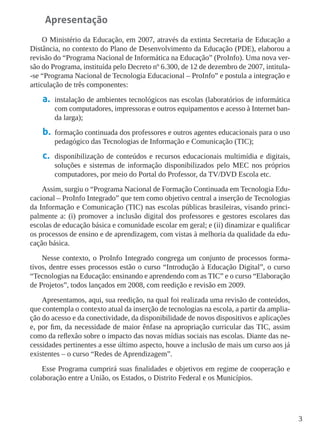 3
Apresentação
O Ministério da Educação, em 2007, através da extinta Secretaria de Educação a
Distância, no contexto do Plano de Desenvolvimento da Educação (PDE), elaborou a
revisão do “Programa Nacional de Informática na Educação” (ProInfo). Uma nova ver-
são do Programa, instituída pelo Decreto nº 6.300, de 12 de dezembro de 2007, intitula-
-se “Programa Nacional de Tecnologia Educacional – ProInfo” e postula a integração e
articulação de três componentes:
a.	 instalação de ambientes tecnológicos nas escolas (laboratórios de informática
com computadores, impressoras e outros equipamentos e acesso à Internet ban-
da larga);
b.	 formação continuada dos professores e outros agentes educacionais para o uso
pedagógico das Tecnologias de Informação e Comunicação (TIC);
c.	 disponibilização de conteúdos e recursos educacionais multimídia e digitais,
soluções e sistemas de informação disponibilizados pelo MEC nos próprios
computadores, por meio do Portal do Professor, da TV/DVD Escola etc.
Assim, surgiu o “Programa Nacional de Formação Continuada em Tecnologia Edu-
cacional – ProInfo Integrado” que tem como objetivo central a inserção de Tecnologias
da Informação e Comunicação (TIC) nas escolas públicas brasileiras, visando princi-
palmente a: (i) promover a inclusão digital dos professores e gestores escolares das
escolas de educação básica e comunidade escolar em geral; e (ii) dinamizar e qualificar
os processos de ensino e de aprendizagem, com vistas à melhoria da qualidade da edu-
cação básica.
Nesse contexto, o ProInfo Integrado congrega um conjunto de processos forma-
tivos, dentre esses processos estão o curso “Introdução à Educação Digital”, o curso
“Tecnologias na Educação: ensinando e aprendendo com as TIC” e o curso “Elaboração
de Projetos”, todos lançados em 2008, com reedição e revisão em 2009.
Apresentamos, aqui, sua reedição, na qual foi realizada uma revisão de conteúdos,
que contempla o contexto atual da inserção de tecnologias na escola, a partir da amplia-
ção do acesso e da conectividade, da disponibilidade de novos dispositivos e aplicações
e, por fim, da necessidade de maior ênfase na apropriação curricular das TIC, assim
como da reflexão sobre o impacto das novas mídias sociais nas escolas. Diante das ne-
cessidades pertinentes a esse último aspecto, houve a inclusão de mais um curso aos já
existentes – o curso “Redes de Aprendizagem”.
Esse Programa cumprirá suas finalidades e objetivos em regime de cooperação e
colaboração entre a União, os Estados, o Distrito Federal e os Municípios.
 