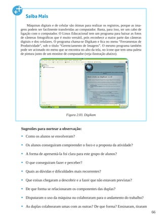 66
Sugestões para nortear a observação:
•	 Como os alunos se envolveram?
•	 Os alunos conseguiram compreender o foco e a proposta da atividade?
•	 A forma de apresentá-la foi clara para este grupo de alunos?
•	 O que conseguiram fazer e perceber?
•	 Quais as dúvidas e dificuldades mais recorrentes?
•	 Que coisas chegaram a descobrir e a fazer que não estavam previstas?
•	 De que forma se relacionaram os componentes das duplas?
•	 Disputaram o uso da máquina ou colaboraram para o andamento do trabalho?
•	 As duplas colaboraram umas com as outras? De que forma? Ensinaram, tiraram
Saiba Mais
Máquinas digitais e de celular são ótimas para realizar os registros, porque as ima-
gens podem ser facilmente transferidas ao computador. Basta, para isso, ter um cabo de
ligação com o computador. O Linux Educacional tem um programa para baixar as fotos
de câmeras fotográficas que é muito versátil, pois reconhece a maior parte das câmeras
digitais e dos celulares. O programa chama-se Digikam e fica no menu “Ferramentas de
Produtividade”, sob o título “Gerenciamento de Imagens”. O mesmo programa também
pode ser acionado no menu que se encontra no alto da tela, no ícone que tem uma paleta
de pintura junto de um monitor de computador (veja ilustração abaixo).
Figura 2.03. Digikam
 