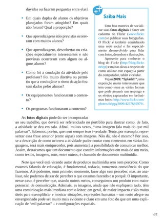 67
dúvidas ou fizeram perguntas entre elas?
•	 Em quais duplas de alunos os objetivos
planejados foram atingidos? Em quais
não foram? Qual a proporção?
•	 Que aprendizagens não previstas ocorre-
ram com muitos alunos?
•	 Que aprendizagens, descobertas ou cria-
ções especialmente interessantes e não
previstas ocorreram com algum ou al-
guns alunos?
•	 Como foi a condução da atividade pelo
professor? Foi muito diretiva ou permi-
tiu que a condução e o ritmo da ação fos-
sem dados pelos alunos?
•	 Os equipamentos funcionaram a conten-
to?
•	 Os programas funcionaram a contento?
As fotos digitais poderão ser incorporadas
ao seu trabalho, que deverá ser referenciado no portfólio para ilustrar como, de fato,
a atividade se deu em sala. Afinal, muitas vezes, “uma imagem fala mais do que mil
palavras”. Sabemos, porém, que nem sempre isso é verdade. Tente, por exemplo, repre-
sentar essa frase anterior (entre aspas) com imagens. Não dá, não é mesmo? Por isso,
se a descrição de como ocorreu a atividade puder contar com elementos em várias lin-
guagens, será mais enriquecedor, pois aumentará a possibilidade de comunicar melhor.
Assim, destacamos que um documento que contém informações em mais de um meio,
como textos, imagens, sons, entre outros, é chamado de documento multimídia.
Note que você está virando autor de produtos multimídia sem nem perceber. Como
estamos falando de educação, é fundamental, todavia, tomarmos consciência do que
fazemos. Até podemos, num primeiro momento, fazer algo sem perceber, mas, ao ana-
lisar, não podemos deixar de perceber o que estamos fazendo e o porquê. O importante,
nesse caso, é perceber que, usando outros meios, conseguimos um produto com maior
potencial de comunicação. Ademais, as imagens, ainda que não expliquem tudo, têm
uma comunicação mais imediata com o leitor; em geral, de maior impacto e são muito
úteis para exemplificar e mostrar situações, expressões humanas – um rosto alegre ou
envergonhado pode ser muito mais evidente e claro em uma foto do que em uma expli-
cação de “mil palavras” – e configurações espaciais.
Saiba Mais
Uma boa maneira de sociali-
zar suas fotos digitais é fazer um
cadastro no Flickr (www.flickr.
com/) e publicar suas fotografias.
O Flickr é também considerado
uma rede social e foi especial-
mente desenvolvido para lidar
com fotos, desenhos e ilustrações.
Aproveite para conhecer o
blog do Flickr (http://blog.flickr.
net/pt) e muitas dicas a respeito de
como utilizar este espaço a partir
do computador, tablet e celular.
Vejao2009:“Splash!!”,uma
exposição muito interessante que
tem como tema as várias formas
que pode assumir um respingo e
os efeitos capturados em belíssi-
mas fotos: http://www.flickr.com/
photos/drippy2009/4237685979/.
 