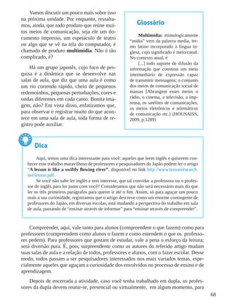68
Vamos discutir um pouco mais sobre isso
na próxima unidade. Por enquanto, ressalta-
mos, ainda, que todo produto que reúne mui-
tos meios de comunicação, seja ele um do-
cumento impresso, um espetáculo de teatro
ou algo que se vê na tela do computador, é
chamado de produto multimídia. Não é tão
complicado, é?
Há um grupo japonês, cujo foco de pes-
quisa é a dinâmica que se desenvolve nas
salas de aula, que diz que uma aula é como
um rio correndo rápido, cheio de pequenos
redemoinhos, pequenas perturbações, cores e
ondas diferentes em cada canto. Bonita ima-
gem, não? Em vista disso, enfatizamos que,
para observar e registrar muito do que acon-
tece em uma sala de aula, toda forma de re-
gistro pode auxiliar.
Compreender, aqui, vale tanto para alunos (compreendem o que fazem) como para
professores (compreendem como alunos o fazem e como entendem o que os professo-
res pedem). Para professores que gostam de estudar, vale a pena o esforço da leitura;
será diversão pura. É, pois, surpreendente como os autores do referido artigo mudam
suas salas de aula e a relação de todos, professores e alunos, com o fazer escolar. Desse
modo, todos passam a ser pesquisadores interessados nos mais variados temas, espe-
cialmente aqueles que aguçam a curiosidade dos envolvidos no processo de ensino e de
aprendizagem.
Depois de encerrada a atividade, caso você tenha trabalhado em dupla, os profes-
sores da dupla devem reunir-se, presencial ou virtualmente, em algum momento, para
Glossário
Multimídia: etimologicamente
“mídia” vem da palavra media, ter-
mo latino incorporado à língua in-
glesa, cujo significado é meio/canal.
No contexto atual, é
[...] todo suporte de difusão da
informação que constitui um meio
intermediário de expressão capaz
de transmitir mensagens; o conjunto
dos meios de comunicação social de
massas [Abrangem esses meios o
rádio, o cinema, a televisão, a imp-
rensa, os satélites de comunicações,
os meios eletrônicos e telemáticos
de comunicação etc.] (HOUSAISS,
2009, p.1289)
Dica
Aqui, temos uma dica interessante para você: aqueles que leem inglês e quiserem con-
hecer esse trabalho maravilhoso de professores e pesquisadores do Japão podem ler o artigo
“A lesson is like a swiftly flowing river”, disponível no link http://www.lessonresearch.
net/lesson.pdf.
Se você não sabe ler inglês e tem interesse, que tal convidar a professora ou o profes-
sor de inglês para ler junto com você? Consideramos que não será necessário mais do que
ler os três primeiros parágrafos para querer ir até o fim. Assim, só para aguçar um pouco
mais a sua curiosidade, registramos que o artigo descreve como um enorme contingente de
professores do Japão, em diversas escolas, está mudando a perspectiva do trabalho em sala
de aula, passando de “ensinar através de informar” para “ensinar através de compreender”.
 