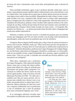 74
de forma tão clara e estimulante como ocorre hoje, principalmente após o advento da
Internet.
Outra novidade estimulante, agora, é que o professor aprende, ainda mais, com os
alunos, especialmente porque também obtém conhecimentos com as descobertas e com
as criações deles. Sim, porque não se espera que os alunos apenas escrevam ou transcre-
vam alguns textos sobre o tema escolhido. Dependendo de onde o blog é criado, o autor
pode escolher e/ou criar a aparência dele, decidir como os títulos serão apresentados,
quais as imagens que irão compô-lo e como serão organizadas. Além do tema inicial, os
estudantes deverão pensar, planejar e fazer escolhas sobre aspectos estéticos e de comu-
nicação de seu blog; verificar de que forma ele ficará mais atraente, mais convidativo à
participação dos visitantes. Desse modo, levando em conta o tema – se Geografia, Ma-
temática ou Ciências etc. –, os alunos precisarão tomar decisões sobre a linguagem que
usarão para melhor representá-lo.
Voltemos à matéria: na hora de escrever o resultado de pesquisa para um trabalho
escolar, que linguagem usar? Por ser muito recente o uso do blog como ferramenta de
aprendizagem, ainda não existe um parâmetro que sirva de referência.
O linguista Marcos Bagno (2010) lembra que o blog é fruto da cultura da Internet e
nasceu com os jovens. Defende, ainda, que “Não é nesse meio que eles vão aprender or-
tografia e gramática. O espaço deve ser reservado para os adolescentes expressarem-se
livremente”. Edivânia Bernardino, professora de Língua Portuguesa do Colégio Magis-
ter, em São Paulo, especialista em linguagem cibernética, acredita que, se o texto publi-
cado for um trabalho escolar, exigirá formalidade; deve, portanto, seguir os padrões da
norma culta: “Uma vez na rede, o conteúdo será acessado por diversos públicos e por
isso precisa ser inteligível”.
Além disso, registramos que a professora
de Língua Portuguesa, Álfia Aparecida Botelho
Nunes, notou que os textos dos alunos melho-
raram muito depois de o blog ser utilizado para
documentar um projeto sobre transportes e lo-
comoção no Jardim das Flores, bairro da zona
sul da capital paulista, onde se localiza a Escola
Municipal Pracinhas da FEB: “Ao saber que o
trabalho seria lido por outras pessoas, eles to-
maram mais cuidado com a forma e com o con-
teúdo, procurando deixar as ideias bem claras”,
observou. Márcia Almeida, de Cabo Frio, resol-
veu o impasse combinando com os professores
e com os estudantes que o texto da pesquisa
deve estar corretamente digitado, sem “erros”.
Já as mensagens informais trocadas entre
eles podem ser publicadas com as particularida-
Dica
Você pode experimentar, por
exemplo, a chave de busca “blogs
educacionais”, mas aí vão, de todo
modo, algumas dicas de blogs in-
teressantes para você conhecer:
- Um blog que vale a pena
ser visitado é o da Professora Ana
Margô Montovani (http://www.
bloginfoedu.blogspot.com/).
Nele, você encontrará muitos
links de blogs e outros recursos
disponíveis na rede (wiki, wiki-
quests, entre outras), sempre com
uso pedagógico.
 