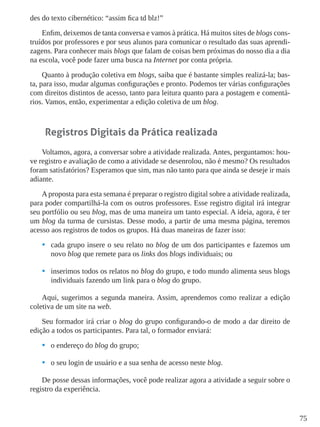 75
des do texto cibernético: “assim fica td blz!”
Enfim, deixemos de tanta conversa e vamos à prática. Há muitos sites de blogs cons-
truídos por professores e por seus alunos para comunicar o resultado das suas aprendi-
zagens. Para conhecer mais blogs que falam de coisas bem próximas do nosso dia a dia
na escola, você pode fazer uma busca na Internet por conta própria.
Quanto à produção coletiva em blogs, saiba que é bastante simples realizá-la; bas-
ta, para isso, mudar algumas configurações e pronto. Podemos ter várias configurações
com direitos distintos de acesso, tanto para leitura quanto para a postagem e comentá-
rios. Vamos, então, experimentar a edição coletiva de um blog.
Registros Digitais da Prática realizada
Voltamos, agora, a conversar sobre a atividade realizada. Antes, perguntamos: hou-
ve registro e avaliação de como a atividade se desenrolou, não é mesmo? Os resultados
foram satisfatórios? Esperamos que sim, mas não tanto para que ainda se deseje ir mais
adiante.
A proposta para esta semana é preparar o registro digital sobre a atividade realizada,
para poder compartilhá-la com os outros professores. Esse registro digital irá integrar
seu portfólio ou seu blog, mas de uma maneira um tanto especial. A ideia, agora, é ter
um blog da turma de cursistas. Desse modo, a partir de uma mesma página, teremos
acesso aos registros de todos os grupos. Há duas maneiras de fazer isso:
•	 cada grupo insere o seu relato no blog de um dos participantes e fazemos um
novo blog que remete para os links dos blogs individuais; ou
•	 inserimos todos os relatos no blog do grupo, e todo mundo alimenta seus blogs
individuais fazendo um link para o blog do grupo.
Aqui, sugerimos a segunda maneira. Assim, aprendemos como realizar a edição
coletiva de um site na web.
Seu formador irá criar o blog do grupo configurando-o de modo a dar direito de
edição a todos os participantes. Para tal, o formador enviará:
•	 o endereço do blog do grupo;
•	 o seu login de usuário e a sua senha de acesso neste blog.
De posse dessas informações, você pode realizar agora a atividade a seguir sobre o
registro da experiência.
 
