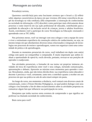 4
Mensagem ao cursista
Prezado(a) cursista,
Queremos convidá-lo(a) para uma fascinante aventura que o levará a: (I) refletir
sobre algumas características da época em que vivemos; (II) tomar consciência do pa-
pel da tecnologia na vida cotidiana; (III) compreender a construção do conhecimento
na sociedade da informação; e (IV) descobrir como participar mais efetivamente desse
processo e como inseri-lo em sua ação profissional de educador, contribuindo para a
qualidade da educação e da inclusão social de crianças, jovens e adultos brasileiros.
Assim, convidamos você a participar do curso Tecnologias na Educação: ensinando e
aprendendo com as TIC (60h).
Nos próximos meses, você vai interagir com seus colegas e com a equipe do curso
e viver a estimulante experiência da construção coletiva de conhecimento, ou seja, ao
mesmo tempo em que abordaremos diversos temas relacionados à integração de tecno-
logias nos processos de ensino e aprendizagem, vamos nos organizar como uma comu-
nidade de prática e de aprendizagem.
Durante os momentos presenciais do curso, você trabalhará em dupla com um(a)
colega com quem vai compartilhar o computador. É muito importante que ambos te-
nham a oportunidade de operá-lo; vocês deverão, portanto, revezar-se nas posições de
operador e coadjuvante.
Nas atividades presenciais, o formador de sua turma vai propiciar inúmeras ati-
vidades de troca de experiências entre você e seus colegas, incluindo comunicações,
apresentações e debates. Aproveite ao máximo esses momentos para aprender e ensi-
nar. Ressaltamos, ainda, que não temos dúvida disto: sua experiência como educador e
docente é preciosa e você, certamente, tanto tem a contribuir quanto a receber em um
processo em que sua prática na sala de aula estará sempre em pauta.
Ao longo do curso, nos momentos a distância, você contará com diversos canais de
comunicação, como o Fórum Dúvidas Pedagógicas, no qual poderá dialogar com seus
colegas e seu formador a fim de obter esclarecimentos sobre as atividades propostas ou
comunicar algum fato que influencie sua participação no curso.
Desejamos que tenha sucesso nesta aventura de compreender o que significa ser
professor na chamada sociedade do conhecimento.
Bom curso para você!
 