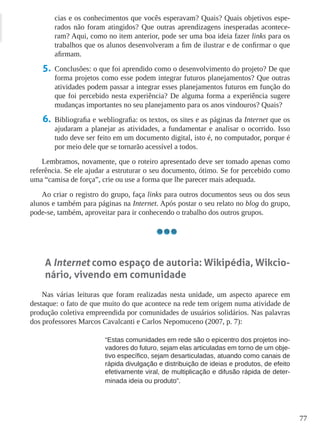77
cias e os conhecimentos que vocês esperavam? Quais? Quais objetivos espe-
rados não foram atingidos? Que outras aprendizagens inesperadas acontece-
ram? Aqui, como no item anterior, pode ser uma boa ideia fazer links para os
trabalhos que os alunos desenvolveram a fim de ilustrar e de confirmar o que
afirmam.
5.	 Conclusões: o que foi aprendido como o desenvolvimento do projeto? De que
forma projetos como esse podem integrar futuros planejamentos? Que outras
atividades podem passar a integrar esses planejamentos futuros em função do
que foi percebido nesta experiência? De alguma forma a experiência sugere
mudanças importantes no seu planejamento para os anos vindouros? Quais?
6.	 Bibliografia e webliografia: os textos, os sites e as páginas da Internet que os
ajudaram a planejar as atividades, a fundamentar e analisar o ocorrido. Isso
tudo deve ser feito em um documento digital, isto é, no computador, porque é
por meio dele que se tornarão acessível a todos.
Lembramos, novamente, que o roteiro apresentado deve ser tomado apenas como
referência. Se ele ajudar a estruturar o seu documento, ótimo. Se for percebido como
uma “camisa de força”, crie ou use a forma que lhe parecer mais adequada.
Ao criar o registro do grupo, faça links para outros documentos seus ou dos seus
alunos e também para páginas na Internet. Após postar o seu relato no blog do grupo,
pode-se, também, aproveitar para ir conhecendo o trabalho dos outros grupos.
A Internet como espaço de autoria: Wikipédia, Wikcio-
nário, vivendo em comunidade
Nas várias leituras que foram realizadas nesta unidade, um aspecto aparece em
destaque: o fato de que muito do que acontece na rede tem origem numa atividade de
produção coletiva empreendida por comunidades de usuários solidários. Nas palavras
dos professores Marcos Cavalcanti e Carlos Nepomuceno (2007, p. 7):
“Estas comunidades em rede são o epicentro dos projetos ino-
vadores do futuro, sejam elas articuladas em torno de um obje-
tivo específico, sejam desarticuladas, atuando como canais de
rápida divulgação e distribuição de ideias e produtos, de efeito
efetivamente viral, de multiplicação e difusão rápida de deter-
minada ideia ou produto”.
 