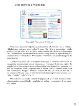 78
Você conhece a Wikipédia?
Figura 2.05: Página inicial da Wikipédia
Uma dessas ideias que vingou e deu muito certo foi a Wikipédia. Você já havia ou-
vido falar dela aqui neste texto, lembra? O termo Wiki refere-se a um software criado
para permitir que várias pessoas editem, juntas, uma mesma página web; algumas ve-
zes, fala-se também em conceito wiki ou modelo wiki para indicar o processo de pro-
dução coletiva de um hipertexto. AWikipédia é uma enciclopédia construída a partir do
conceito wiki.
A Wikipédia é, então, uma enciclopédia multilíngue on line livre, colaborativa, ou
seja, escrita internacionalmente por várias pessoas voluntárias, de diversas regiões do
mundo. Por ser livre, entende-se que qualquer artigo dessa obra pode ser transcrito, mo-
dificado e ampliado, desde que preservados os direitos de cópia e modificações, visto
que o conteúdo da Wikipédia está sob a licença GNU/FDL (ou GFDL). Criada em 15
de Janeiro de 2001, ela baseia-se no sistema wiki, termo que provém do havaiano wiki-
-wiki = “rápido”, “veloz”, “célere”.
O modelo wiki é, portanto, uma rede de páginas web que contém diversas informa-
ções que podem ser modificadas e ampliadas por qualquer pessoa através de navegado-
res comuns.
 
