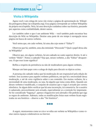 79
Atividade 2.11
Visita à Wikipédia
Agora você e um colega de curso vão visitar a página de apresentação da Wikipé-
dia portuguesa (http://pt.wikipedia.org). Essa página corresponde ao verbete Wikipédia
da própria enciclopédia. Nela, há uma descrição cuidadosa sobre sua história, passando
por aspectos como confiabilidade, dentre outros.
Ler também sobre o que é um ambiente Wiki – você também pode encontrar boa
descrição do Wiki na Wikipédia. Destine uma parte de seu tempo à navegação nessa
página em busca de outros verbetes.
Você notou que, em cada verbete, há uma aba cujo nome é “Editar”?
Observou que há, também, uma aba intitulada “Discussão”? Qual o papel dessa aba
na Wikipédia?
Observe que, em alguns verbetes, há um cadeado no canto superior direito. Ir até o
verbete “Hitler”. Notou o cadeado? Veja que, nesses verbetes, a aba “Editar” desapare-
ceu. O que esse ícone significa?
Reflita a respeito da pertinência ou não de moderadores para alguns verbetes.
Marque um bate-papo com o colega de dupla para discutir os tópicos acima.
A presença do cadeado indica que há moderação de um responsável pela edição do
verbete. Isso acontece para aqueles verbetes polêmicos, em que há a necessidade dessa
moderação, e até de certa vigilância sobre o seu conteúdo. Em muitos verbetes, há a
necessidade de uma moderação, ou seja, há alguém que toma conta deles. Quando um
desses verbetes é modificado, o conjunto de usuários que o vigia é avisado por correio
eletrônico. Se algum deles verificar que há uma incorreção, irá consertá-la. Se o usuário
é cadastrado, provavelmente será avisado, especialmente se a correção for importante.
Se for considerado “bagunça”, apenas o bagunceiro será alertado e lhe pedirão que siga
as regras do ambiente. Ademais, todas as modificações feitas num verbete ficam regis-
tradas no seu histórico – observe a aba “Ver histórico”.
A seguir, mostraremos como se cria e se edita um verbete na Wikipédia e como vi-
sitar outros espaços colaborativos na Internet.
 