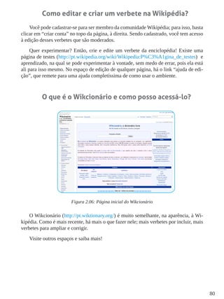 80
Como editar e criar um verbete na Wikipédia?
Você pode cadastrar-se para ser membro da comunidade Wikipédia; para isso, basta
clicar em “criar conta” no topo da página, à direita. Sendo cadastrado, você tem acesso
à edição desses verbetes que são moderados.
Quer experimentar? Então, crie e edite um verbete da enciclopédia! Existe uma
página de testes (http://pt.wikipedia.org/wiki/Wikipedia:P%C3%A1gina_de_testes) e
aprendizado, na qual se pode experimentar à vontade, sem medo de errar, pois ela está
ali para isso mesmo. No espaço de edição de qualquer página, há o link “ajuda de edi-
ção”, que remete para uma ajuda completíssima de como usar o ambiente.
O que é o Wikcionário e como posso acessá-lo?
Figura 2.06: Página inicial do Wikcionário
O Wikcionário (http://pt.wiktionary.org/) é muito semelhante, na aparência, à Wi-
kipédia. Como é mais recente, há mais o que fazer nele; mais verbetes por incluir, mais
verbetes para ampliar e corrigir.
Visite outros espaços e saiba mais!
 