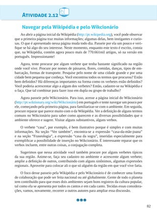 82
Atividade 2.12
Navegar pela Wikipédia e pelo Wikcionário
Ao abrir a página inicial da Wikipédia (http://pt.wikipedia.org), você pode observar
que a primeira página traz muitas informações; algumas delas, bem instigantes e curio-
sas. O que é apresentado nessa página muda todo dia. Passeie por ela um pouco e veri-
fique se há algo do seu interesse. Neste momento, enquanto este texto é escrito, consta
que, na Wikipédia, contém agora pouco mais de 770.661mil artigos, só na versão em
português. Impressionante!
Agora, tente procurar por algum verbete que tenha bastante significado na região
onde você vive. Procure por nomes de pássaros, flores, comidas, danças, tipos de em-
barcação, formas de transporte. Pesquise pelo nome de uma cidade grande e por uma
cidade bem pequena que conheça. Você encontrou todos os termos que procurou? Estão
bem definidos? Há diferenças importantes na forma como os verbetes estão definidos?
Você poderia acrescentar algo a algum dos verbetes? Então, cadastre-se na Wikipédia e
o faça. Que tal combinar para fazer isso em dupla ou grupo de trabalho?
Agora passeie pelo Wikcionário. Para isso, acesse a página inicial do Wikcionário
(http://pt.wiktionary.org/wiki/Wikcionário) em português e tente navegar um pouco por
ele, começando pela primeira página, para familiarizar-se com o ambiente. Em seguida,
procure reparar que parece muito com o da Wikipédia. Ver a definição de alguns termos
comuns no Wikcionário para saber como aparecem e as diversas possibilidades que o
ambiente oferece e sugere. Visitar alguns substantivos, alguns verbos.
O verbete “casa”, por exemplo, é bem ilustrativo porque é simples e com muitas
informações. Na seção “Ver também”, encontra-se a expressão “casa-da-mãe-joana”
e na seção “Fraseologia”, a expressão “casa da sogra”, inseridas especialmente para
exemplificar a possibilidade de inserção no Wikcionário. É interessante reparar que os
verbos incluem, entre outras coisas, a conjugação completa.
Sugerimos que nessa atividade você também procure por alguns verbetes típicos
da sua região. Anime-se, faça seu cadastro no ambiente e acrescente algum verbete;
amplie a definição de outros, contribuindo com alguns sinônimos, algumas expressões
regionais. Aproveite para colocar ali o que só alguém da região em que você vive faria.
O foco desse passeio pela Wikipédia e pelo Wikcionário é de conhecer uma forma
de colaboração que pode ser feita nacional ou até globalmente. Gente de todo o planeta
tem contribuído para que esses dois ambientes sejam bons registros da cultura popular,
tal como ela se apresenta por todos os cantos e em cada canto. Tecidas essas considera-
ções, vamos, novamente, recorrer a outros autores para ampliar essa discussão.
 