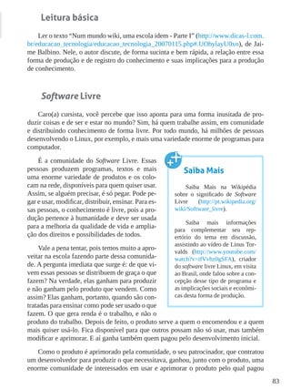 83
Leitura básica
Ler o texto “Num mundo wiki, uma escola idem - Parte I” (http://www.dicas-l.com.
br/educacao_tecnologia/educacao_tecnologia_20070115.php#.UObylayU0xo), de Jai-
me Balbino. Nele, o autor discute, de forma sucinta e bem rápida, a relação entre essa
forma de produção e de registro do conhecimento e suas implicações para a produção
de conhecimento.
Software Livre
Caro(a) cursista, você percebe que isso aponta para uma forma inusitada de pro-
duzir coisas e de ser e estar no mundo? Sim, há quem trabalhe assim, em comunidade
e distribuindo conhecimento de forma livre. Por todo mundo, há milhões de pessoas
desenvolvendo o Linux, por exemplo, e mais uma variedade enorme de programas para
computador.
É a comunidade do Software Livre. Essas
pessoas produzem programas, textos e mais
uma enorme variedade de produtos e os colo-
cam na rede, disponíveis para quem quiser usar.
Assim, se alguém precisar, é só pegar. Pode pe-
gar e usar, modificar, distribuir, ensinar. Para es-
sas pessoas, o conhecimento é livre, pois a pro-
dução pertence à humanidade e deve ser usada
para a melhoria da qualidade de vida e amplia-
ção dos direitos e possibilidades de todos.
Vale a pena tentar, pois temos muito a apro-
veitar na escola fazendo parte dessa comunida-
de. A pergunta imediata que surge é: de que vi-
vem essas pessoas se distribuem de graça o que
fazem? Na verdade, elas ganham para produzir
e não ganham pelo produto que vendem. Como
assim? Elas ganham, portanto, quando são con-
tratadas para ensinar como pode ser usado o que
fazem. O que gera renda é o trabalho, e não o
produto do trabalho. Depois de feito, o produto serve a quem o encomendou e a quem
mais quiser usá-lo. Fica disponível para que outros possam não só usar, mas também
modificar e aprimorar. E aí ganha também quem pagou pelo desenvolvimento inicial.
Como o produto é aprimorado pela comunidade, o seu patrocinador, que contratou
um desenvolvedor para produzir o que necessitava, ganhou, junto com o produto, uma
enorme comunidade de interessados em usar e aprimorar o produto pelo qual pagou
Saiba Mais
Saiba Mais na Wikipédia
sobre o significado de Software
Livre (http://pt.wikipedia.org/
wiki/Software_livre).
Saiba mais informações
para complementar seu rep-
ertório do tema em discussão,
assistindo ao vídeo de Linus Tor-
valds (http://www.youtube.com/
watch?v=ifVvhz0gSFA), criador
do software livre Linux, em visita
ao Brasil, onde falou sobre a con-
cepção desse tipo de programa e
as implicações sociais e econômi-
cas desta forma de produção.
 