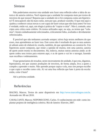 85
Síntese
Não poderíamos encerrar esta unidade sem fazer uma reflexão sobre a ideia de au-
toria e de autoria coletiva. Você reparou que a unidade foi composta mais por textos de
terceiros do que nossos? Reparou que a unidade em si foi composta como um hipertex-
to? É inescapável; não há mais como, nem por que, produzir sozinho. O que está aqui o
ajudou a conhecer coisas novas e a ser capaz de fazer coisas que não fazia antes? Se isso
é verdade, então vai, aqui, um elogio à prática de “copiar e colar”. Não é, contudo, uma
cópia sem crítica nem critério. Os textos utilizados aqui, ou seja, os textos que “cola-
mos”, foram cuidadosamente selecionados, criticamente lidos, avaliados e devidamente
referenciados.
É possível que não tenhamos acertado sempre; talvez haja textos melhores do que
esses, mas aprendemos ao fazer isso. Este curso não é resultado do que os seus autores
já sabiam antes de elaborá-lo; resulta, também, do que aprendemos ao construí-lo. Um
hipertexto assim composto, que reúne a opinião de muitos, tem uma autoria; autoria
de quem assim reuniu os documentos. Há, todavia, muitas outras autorias ainda: as de
quem cedeu seus textos para estarem aqui, e as de quem o vai ler e navegar, fazendo
suas escolhas e ordenamentos.
O que gostaríamos de ressaltar, neste encerramento de unidade, é que esta, digamos,
hiperautoria, em que usamos produções de terceiros, de forma ampla, leva a quem a
compõe a aprender e muito. Não aprende porque copia e cola, mas sim porque escolhe
o que copia e escolhe como cola. Aí vai uma boa reflexão que bate à porta da escola:
então, colar é bom?
Até a próxima unidade.
Referências
BAGNO, Marcos. Textos do autor disponíveis em http://www.marcosbagno.com.br.
Acessado em: 08 out 2010.
CAVALCANTI, Marcos; NEPOMUCENO, Carlos. O conhecimento em rede: como im-
plantar projetos de inteligência coletiva. Rio de Janeiro: Elsevier, 2007.
 