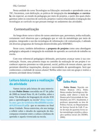 87
Olá, Cursista!
Nesta unidade do curso Tecnologias na Educação: ensinando e aprendendo com as
TIC, focaremos, com dedicação, as práticas de integração das tecnologias ao currícu-
lo; em especial, ao estudo da pedagogia por meio de projetos, a partir dos quais dialo-
garemos sobre os conceitos de currículo, projetos e outros relacionados à integração das
tecnologias ao currículo ou que possam emergir no andamento das atividades.
Contextualização
Ao longo deste curso e talvez de cursos anteriores que, porventura, tenha realizado,
certamente você observou que a pedagogia que se vale da metodologia por meio de
projetos, integrando o uso das tecnologias de informação e de comunicação, é adotada
em diversos programas de formação desenvolvidos pela SEB/MEC.
Neste curso, também defendemos a proposta de projetos como uma abordagem
pedagógica adequada à integração da realidade do aprendiz ao currículo de trabalho na
escola.
Com esse referencial pedagógico delineado, precisamos avançar rumo à sua con-
cretização. Assim, uma primeira etapa no caminho da realização de um projeto é re-
conhecer aspectos presentes na vida pessoal, social, política de nossos alunos, que nos
permitam identificar inquietações, desejos e necessidades de aprendizagem. Será que
conhecemos a realidade de nossos alunos? Reflita sobre isso com seu grupo e realize a
primeira atividade desta Unidade.
Leitura básica para a realização
da atividade
Vamos iniciar pela leitura de uma entrevis-
ta com Pedro Demo concedida em 07 de julho
de 2008 ao Jornal Nota 10, de Curitiba, sobre o
tema “Os desafios da linguagem do século XXI
para a aprendizagem na escola” (http://eproin-
fo.mec.gov.br/webfolio/Mod86886/unida-
de%203/nota10.pdf)– que se encontra no final
desta Unidade. Nessa entrevista, ele nos instiga
a refletir sobre o desafio da superação do des-
compasso existente entre a cultura cotidiana do
aprendiz e aquela vivenciada na escola.
Saiba Mais
Pedro Demo: Nascido em
Pedras Brancas (SC), Pedro
Demo estudou Sociologia na Ale-
manha, onde obteve o título de
Doutor pela Universidade de Saa-
rbrücken, em 1971. Atualmente, é
professor aposentado na área de
Política Social, no Departamento
de Serviço Social da UnB. É au-
tor de mais de quarenta livros so-
bre metodologia científica, educa-
ção e política social. (In: DEMO,
2006).
 