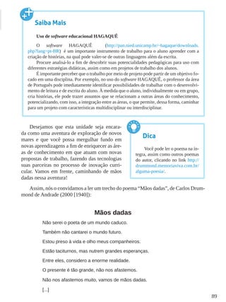 89
Desejamos que esta unidade seja encara-
da como uma aventura de exploração de novos
mares e que você possa mergulhar fundo em
novas aprendizagens a fim de enriquecer as áre-
as de conhecimento em que atuam com novas
propostas de trabalho, fazendo das tecnologias
suas parceiras no processo de inovação curri-
cular. Vamos em frente, caminhando de mãos
dadas nessa aventura!
Assim, nós o convidamos a ler um trecho do poema “Mãos dadas”, de Carlos Drum-
mond de Andrade (2000 [1940]):
Mãos dadas
Não serei o poeta de um mundo caduco.
Também não cantarei o mundo futuro.
Estou preso à vida e olho meus companheiros.
Estão taciturnos, mas nutrem grandes esperanças.
Entre eles, considero a enorme realidade.
O presente é tão grande, não nos afastemos.
Não nos afastemos muito, vamos de mãos dadas.
[...]
Saiba Mais
Uso de software educacional HAGAQUÊ
O software HAGAQUÊ (http://pan.nied.unicamp.br/~hagaque/downloads.
php?lang=pt-BR) é um importante instrumento de trabalho para o aluno aprender com a
criação de histórias, na qual pode valer-se de outras linguagens além da escrita.
Procure analisá-lo a fim de descobrir suas potencialidades pedagógicas para uso com
diferentes estratégias didáticas, assim como em projetos de trabalho dos alunos.
É importante perceber que o trabalho por meio de projeto pode partir de um objetivo fo-
cado em uma disciplina. Por exemplo, no uso do software HAGAQUÊ, o professor da área
de Português pode imediatamente identificar possibilidades de trabalhar com o desenvolvi-
mento de leitura e de escrita do aluno. À medida que o aluno, individualmente ou em grupo,
cria histórias, ele pode trazer assuntos que se relacionam a outras áreas do conhecimento,
potencializando, com isso, a integração entre as áreas, o que permite, dessa forma, caminhar
para um projeto com características multidisciplinar ou interdisciplinar.
Dica
Você pode ler o poema na ín-
tegra, assim como outros poemas
do autor, clicando no link http://
drummond.memoriaviva.com.br/
alguma-poesia/.
 