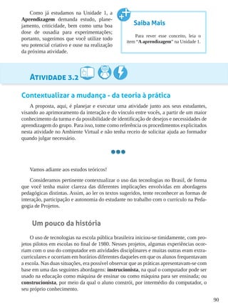 90
Como já estudamos na Unidade 1, a
Aprendizagem demanda estudo, plane-
jamento, criticidade, bem como uma boa
dose de ousadia para experimentações;
portanto, sugerimos que você utilize todo
seu potencial criativo e ouse na realização
da próxima atividade.
Atividade 3.2
Contextualizar a mudança - da teoria à prática
A proposta, aqui, é planejar e executar uma atividade junto aos seus estudantes,
visando ao aprimoramento da interação e do vínculo entre vocês, a partir de um maior
conhecimento da turma e da possibilidade de identificação de desejos e necessidades de
aprendizagem do grupo. Para isso, tome como referência os procedimentos explicitados
nesta atividade no Ambiente Virtual e não tenha receio de solicitar ajuda ao formador
quando julgar necessário.
Vamos adiante aos estudos teóricos!
Consideramos pertinente contextualizar o uso das tecnologias no Brasil, de forma
que você tenha maior clareza das diferentes implicações envolvidas em abordagens
pedagógicas distintas. Assim, ao ler os textos sugeridos, tente reconhecer as formas de
interação, participação e autonomia do estudante no trabalho com o currículo na Peda-
gogia de Projetos.
Um pouco da história
O uso de tecnologias na escola pública brasileira iniciou-se timidamente, com pro-
jetos pilotos em escolas no final de 1980. Nesses projetos, algumas experiências ocor-
riam com o uso do computador em atividades disciplinares e muitas outras eram extra-
curriculares e ocorriam em horários diferentes daqueles em que os alunos frequentavam
a escola. Nas duas situações, era possível observar que as práticas apresentavam-se com
base em uma das seguintes abordagens: instrucionista, na qual o computador pode ser
usado na educação como máquina de ensinar ou como máquina para ser ensinada; ou
construcionista, por meio da qual o aluno constrói, por intermédio do computador, o
seu próprio conhecimento.
Saiba Mais
Para rever esse conceito, leia o
item “A aprendizagem” na Unidade 1.
 