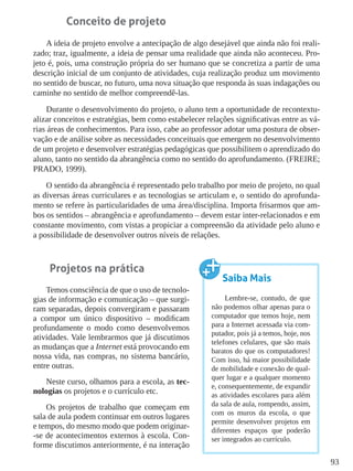 93
Conceito de projeto
A ideia de projeto envolve a antecipação de algo desejável que ainda não foi reali-
zado; traz, igualmente, a ideia de pensar uma realidade que ainda não aconteceu. Pro-
jeto é, pois, uma construção própria do ser humano que se concretiza a partir de uma
descrição inicial de um conjunto de atividades, cuja realização produz um movimento
no sentido de buscar, no futuro, uma nova situação que responda às suas indagações ou
caminhe no sentido de melhor compreendê-las.
Durante o desenvolvimento do projeto, o aluno tem a oportunidade de recontextu-
alizar conceitos e estratégias, bem como estabelecer relações significativas entre as vá-
rias áreas de conhecimentos. Para isso, cabe ao professor adotar uma postura de obser-
vação e de análise sobre as necessidades conceituais que emergem no desenvolvimento
de um projeto e desenvolver estratégias pedagógicas que possibilitem o aprendizado do
aluno, tanto no sentido da abrangência como no sentido do aprofundamento. (FREIRE;
PRADO, 1999).
O sentido da abrangência é representado pelo trabalho por meio de projeto, no qual
as diversas áreas curriculares e as tecnologias se articulam e, o sentido do aprofunda-
mento se refere às particularidades de uma área/disciplina. Importa frisarmos que am-
bos os sentidos – abrangência e aprofundamento – devem estar inter-relacionados e em
constante movimento, com vistas a propiciar a compreensão da atividade pelo aluno e
a possibilidade de desenvolver outros níveis de relações.
Projetos na prática
Temos consciência de que o uso de tecnolo-
gias de informação e comunicação – que surgi-
ram separadas, depois convergiram e passaram
a compor um único dispositivo – modificam
profundamente o modo como desenvolvemos
atividades. Vale lembrarmos que já discutimos
as mudanças que a Internet está provocando em
nossa vida, nas compras, no sistema bancário,
entre outras.
Neste curso, olhamos para a escola, as tec-
nologias os projetos e o currículo etc.
Os projetos de trabalho que começam em
sala de aula podem continuar em outros lugares
e tempos, do mesmo modo que podem originar-
-se de acontecimentos externos à escola. Con-
forme discutimos anteriormente, é na interação
Saiba Mais
Lembre-se, contudo, de que
não podemos olhar apenas para o
computador que temos hoje, nem
para a Internet acessada via com-
putador, pois já a temos, hoje, nos
telefones celulares, que são mais
baratos do que os computadores!
Com isso, há maior possibilidade
de mobilidade e conexão de qual-
quer lugar e a qualquer momento
e, consequentemente, de expandir
as atividades escolares para além
da sala de aula, rompendo, assim,
com os muros da escola, o que
permite desenvolver projetos em
diferentes espaços que poderão
ser integrados ao currículo.
 