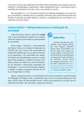 94
com nossos alunos que poderemos descobrir temas pertinentes para projetos que pos-
sibilitem a aprendizagem significativa, sendo fundamental fazer a articulação entre a
realidade do estudante em seu dia a dia e seus estudos na escola.
Nas atividades 3.1 e 3.2, buscamos facilitar esse diálogo pedagógico com seus alu-
nos e possibilitar a identificação de conteúdos relevantes para serem desenvolvidos em
Projetos.A próxima atividade objetiva, portanto, o planejamento de um Projeto a ser
realizado com seus alunos.
Leitura básica – Indispensável para a realização da
atividade
Antes de iniciar, realize a leitura do artigo
com o qual pretendemos ampliar sua compre-
ensão dos aspectos envolvidos no planejamento
de um projeto.
Neste artigo, é descrito o funcionamento
do Projeto Amora, do Colégio de Aplicação da
UFRGS, que, há 12 anos, vem construindo um
modelo de trabalho que visa ao desenvolvimen-
to da autonomia e da criatividade dos alunos.
Os Projetos de Aprendizagem, em que a criança
desenvolve pesquisas a respeito de temas cien-
tíficos, aliam esse objetivo ao uso de ferramen-
tas de interação e intervenção suportadas por
tecnologia e o uso de três ferramentas digitais:
os blogs, os mapas conceituais (através do sof-
tware CmapTools) e o Wiki.
Agora, avançaremos para a concretização da travessia, passando à experimentação
da Pedagogia de Projetos. Sim, consideramos que você já está preparado(a) para essa
ação! Assim, deixe de lado qualquer receio; confie no seu potencial e no apoio que re-
ceberá do formador e de seus pares, sempre que precisar.
Saiba Mais
DUTRA,ÍtaloModesto;PIC-
CININI, Carlos Augusto; BECK-
ER, Julia Lângaro; JOHANN,
Stéfano Pupe; FAGUNDES, Léa
da Cruz. Blog, wiki e mapas con-
ceituais digitais no desenvolvim-
ento de Projetos deAprendizagem
com alunos do Ensino Fundamen-
tal. RENOTE –Revista Novas
Tecnologia na Educação. v.4 n. 2,
dez.2006. Disponível em: http://
eproinfo.mec.gov.br/webfolio/
Mod86886/unidade%203/25064.
pdf. Acesso em: 06 fev. 2013.
 