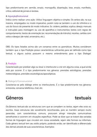 tipo predominante em: sermão, ensaio, monografia, dissertação, tese, ensaio, manifesto,
crítica, editorial de jornais e revistas.
4. Injunção/Instrucional
Indica como realizar uma ação. Utiliza linguagem objetiva e simples. Os verbos são, na sua
maioria, empregados no modo imperativo, porém nota-se também o uso do infinitivo e o
uso do futuro do presente do modo indicativo. Ex: ordens; pedidos; súplica; desejo; manuais
e instruções para montagem ou uso de aparelhos e instrumentos; textos com regras de
comportamento; textos de orientação (ex: recomendações de trânsito); receitas, cartões com
votos e desejos (de natal, aniversário, etc.).
OBS: Os tipos listados acima são um consenso entre os gramáticos. Muitos consideram
também que o tipo Predição possui características suficientes para ser definido como tipo
textual, e alguns outros possuem o mesmo entendimento para o tipo Dialogal.
5. Predição
Caracterizado por predizer algo ou levar o interlocutor a crer em alguma coisa, a qual ainda
está por ocorrer. É o tipo predominante nos gêneros: previsões astrológicas, previsões
meteorológicas, previsões escatológicas/apocalípticas.
6. Dialogal / Conversacional
Caracteriza-se pelo diálogo entre os interlocutores. É o tipo predominante nos gêneros:
entrevista, conversa telefônica, chat, etc.
Gêneros textuais
Os Gêneros textuais são as estruturas com que se compõem os textos, sejam eles orais ou
escritos. Essas estruturas são socialmente reconhecidas, pois se mantêm sempre muito
parecidas, com características comuns, procuram atingir intenções comunicativas
semelhantes e ocorrem em situações específicas. Pode-se dizer que se tratam das variadas
formas de linguagem que circulam em nossa sociedade, sejam eles formais ou informais.
Cada gênero textual tem seu estilo próprio, podendo então, ser identificado e diferenciado
dos demais através de suas características. Exemplos:
 