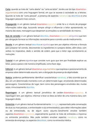 Carta: quando se trata de "carta aberta" ou "carta ao leitor", tende a ser do tipo dissertativo-
argumentativo com uma linguagem formal, em que se escreve à sociedade ou a leitores.
Quando se trata de "carta pessoal", a presença de aspectos narrativos ou descritivos e uma
linguagem pessoal é mais comum.
Propaganda: é um gênero textual dissertativo-expositivo onde há a o intuito de propagar
informações sobre algo, buscando sempre atingir e influenciar o leitor apresentando, na
maioria das vezes, mensagens que despertam as emoções e a sensibilidade do mesmo.
Bula de remédio: é um gênero textual descritivo, dissertativo-expositivo e injuntivo que tem
por obrigação fornecer as informações necessárias para o correto uso do medicamento.
Receita: é um gênero textual descritivo e injuntivo que tem por objetivo informar a fórmula
para preparar tal comida, descrevendo os ingredientes e o preparo destes, além disso, com
verbos no imperativo, dado o sentido de ordem, para que o leitor siga corretamente as
instruções.
Tutorial: é um gênero injuntivo que consiste num guia que tem por finalidade explicar ao
leitor, passo a passo e de maneira simplificada, como fazer algo.
Editorial: é um gênero textual dissertativo-argumentativo que expressa o posicionamento da
empresa sobre determinado assunto, sem a obrigação da presença da objetividade.
Notícia: podemos perfeitamente identificar características narrativas, o fato ocorrido que se
deu em um determinado momento e em um determinado lugar, envolvendo determinadas
personagens. Características do lugar, bem como dos personagens envolvidos são, muitas
vezes, minuciosamente descritos.
Reportagem: é um gênero textual jornalístico de caráter dissertativo-expositivo. A
reportagem tem, por objetivo, informar e levar os fatos ao leitor de uma maneira clara, com
linguagem direta.
Entrevista: é um gênero textual fundamentalmente dialogal, representado pela conversação
de duas ou mais pessoas, o entrevistador e o(s) entrevistado(s), para obter informações sobre
ou do entrevistado, ou de algum outro assunto. Geralmente envolve também
aspectos dissertativo-expositivos, especialmente quando se trata de entrevista a imprensa
ou entrevista jornalística. Mas pode também envolver aspectos narrativos, como na
entrevista de emprego, ou aspectos descritivos, como na entrevista médica.
 