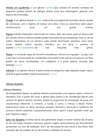 História em quadrinhos: é um gênero narrativo que consiste em enredos contados em
pequenos quadros através de diálogos diretos entre seus personagens, gerando uma
espécie de conversação.
Charge: é um gênero textual narrativo onde se faz uma espécie de ilustração cômica, através
de caricaturas, com o objetivo de realizar uma sátira, crítica ou comentário sobre algum
acontecimento atual, em sua grande maioria.
Poema: trabalho elaborado e estruturado em versos. Além dos versos, pode ser estruturado
em estrofes. Rimas e métrica também podem fazer parte de sua composição. Pode ou não ser
poético. Dependendo de sua estrutura, pode receber classificações específicas, como haicai,
soneto, epopeia, poema figurado, dramático, etc. Em geral, a presença de
aspectos narrativos e descritivos são mais frequentes neste gênero.
Poesia: é o conteúdo capaz de transmitir emoções por meio de uma linguagem , ou seja, tudo
o que toca e comove pode ser considerado como poético (até mesmo uma peça ou um filme
podem ser assim considerados). Um subgênero é a prosa poética, marcada pela
tipologia dialogal.
Advinha: é um gênero cômico, o qual consiste em perguntas cujas respostas exigem algum
nível de engenhosidade. Predominantemente dialogal.
Gêneros literários:
 Gênero Narrativo:
Na Antiguidade Clássica, os padrões literários reconhecidos eram apenas o épico, o lírico e o
dramático. Com o passar dos anos, o gênero épico passou a ser considerado apenas uma
variante do gênero literário narrativo, devido ao surgimento de concepções de prosa com
características diferentes: o romance, a novela, o conto, a crônica, a fábula. Porém,
praticamente todas as obras narrativas possuem elementos estruturais e estilísticos em
comum e devem responder a questionamentos, como: quem? o que? quando? onde? por
quê? Vejamos a seguir:
Épico (ou Epopeia): os textos épicos são geralmente longos e narram histórias de um povo
ou de uma nação, envolvem aventuras, guerras, viagens, gestos heroicos, etc. Normalmente
apresentam um tom de exaltação, isto é, de valorização de seus heróis e seus feitos. Dois
exemplos são Os Lusíadas, de Luís de Camões, e Odisséia, de Homero.
 