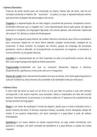  Gênero Dramático:
Trata-se do texto escrito para ser encenado no teatro. Nesse tipo de texto, não há um
narrador contando a história. Ela “acontece” no palco, ou seja, é representada por atores,
que assumem os papéis das personagens nas cenas.
Tragédia: é a representação de um fato trágico, suscetível de provocar compaixão e terror.
Aristóteles afirmava que a tragédia era "uma representação duma ação grave, de alguma
extensão e completa, em linguagem figurada, com atores agindo, não narrando, inspirando
dó e terror". Ex: Romeu e Julieta, de Shakespeare.
Farsa: é uma pequena peça teatral, de caráter ridículo e caricatural, que critica a sociedade e
seus costumes; baseia-se no lema latino ridendo castigat mores (rindo, castigam-se os
costumes). A farsa consiste no exagero do cômico, graças ao emprego de processos
grosseiros, como o absurdo, as incongruências, os equívocos, os enganos, a caricatura, o
humor primário, as situações ridículas.
Comédia: é a representação de um fato inspirado na vida e no sentimento comum, de riso
fácil. Sua origem grega está ligada às festas populares.
Tragicomédia: modalidade em que se misturam elementos trágicos e cômicos.
Originalmente, significava a mistura do real com o imaginário.
Poesia de cordel: texto tipicamente brasileiro em que se retrata, com forte apelo linguístico e
cultural nordestinos, fatos diversos da sociedade e da realidade vivida por este povo.
 Gênero Lírico:
É certo tipo de texto no qual um eu lírico (a voz que fala no poema e que nem sempre
corresponde à do autor) exprime suas emoções, ideias e impressões em face do mundo
exterior. Normalmente os pronomes e os verbos estão em 1ª pessoa e há o predomínio da
função emotiva da linguagem.
Elegia: é um texto de exaltação à morte de alguém, sendo que a morte é elevada como o
ponto máximo do texto. O emissor expressa tristeza, saudade, ciúme, decepção, desejo de
morte. É um poema melancólico. Um bom exemplo é a peça Roan e yufa, de william
shakespeare.
Epitalâmia: é um texto relativo às noites nupciais líricas, ou seja, noites românticas com
poemas e cantigas. Um bom exemplo de epitalâmia é a peça Romeu e Julieta nas noites
nupciais.
 