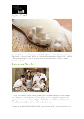 Açúcar Cristal
O Açúcar Cristal é um adoçante natural constituído de carboidratos na forma de cristais de sacarose;
apresenta-se na forma de cristais brancos ou levemente amarelados. O açúcar é produzido a partir do
caldo da cana-de-açúcar, livre de fermentação, isenta de matéria terrosa, de parasitos e detritos
animais ou vegetais
Presente no Dia a Dia
O açúcar, nas suas mais variadas formas, está em diversos produtos e receitas que fazem parte do
nosso dia a dia. No setor de alimentos, o açúcar aparece, inclusive, em produtos salgados, como
algumas massas secas e condimentos. O produto também é fundamental outras indústrias como a
farmacêutica, de tintas, de cosméticos e até de artefatos de borracha.
O açúcar faz parte da vida dos brasileiros desde a época colonial, sendo a cana responsável por um
 