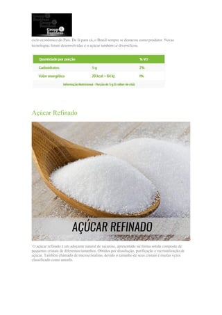 ciclo econômico do País. De lá para cá, o Brasil sempre se destacou como produtor. Novas
tecnologias foram desenvolvidas e o açúcar também se diversificou.
Açúcar Refinado
O açúcar refinado é um adoçante natural de sacarose, apresentado na forma sólida composto de
pequenos cristais de diferentes tamanhos. Obtidos por dissolução, purificação e recristalização de
açúcar. Também chamado de microcristalino, devido o tamanho de seus cristais é muitas vezes
classificado como amorfo.
 