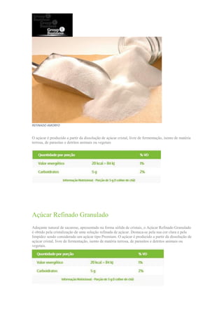 REFINADO AMORFO
O açúcar é produzido a partir da dissolução de açúcar cristal, livre de fermentação, isento de matéria
terrosa, de parasitas e detritos animais ou vegetais
Açúcar Refinado Granulado
Adoçante natural de sacarose, apresentado na forma sólida de cristais, o Açúcar Refinado Granulado
é obtido pela cristalização de uma solução refinada de açúcar. Destaca-se pela sua cor clara e pela
limpidez sendo considerado um açúcar tipo Premium. O açúcar é produzido a partir da dissolução de
açúcar cristal, livre de fermentação, isento de matéria terrosa, de parasitos e detritos animais ou
vegetais.
 