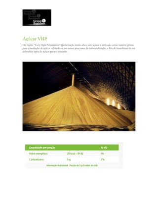 Açúcar VHP
Do Inglês "Very High Polarization" (polarização muito alta), este açúcar é utilizado como matéria-prima
para a produção de açúcar refinado ou em outros processos de industrialização, a fim de transformá-lo em
diferentes tipos de açúcar para o consumo.
 