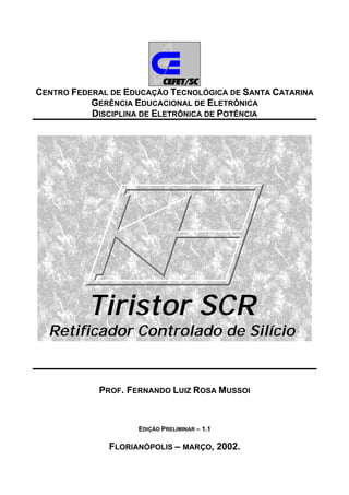 CENTRO FEDERAL DE EDUCAÇÃO TECNOLÓGICA DE SANTA CATARINA
GERÊNCIA EDUCACIONAL DE ELETRÔNICA
DISCIPLINA DE ELETRÔNICA DE POTÊNCIA
Tiristor SCR
Retificador Controlado de Silício
PROF. FERNANDO LUIZ ROSA MUSSOI
EDIÇÃO PRELIMINAR – 1.1
FLORIANÓPOLIS – MARÇO, 2002.
 