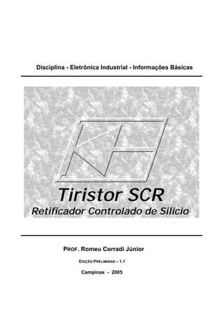 Disciplina - Eletrônica Industrial - Informações Básicas
Tiristor SCR
Retificador Controlado de Silício
PROF. Romeu Corradi Júnior
EDIÇÃO PRELIMINAR – 1.1
Campinas - 2005
 