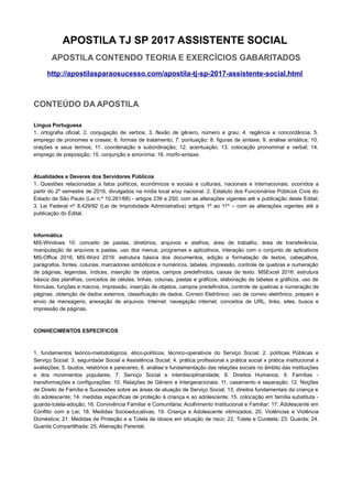 APOSTILA TJ SP 2017 ASSISTENTE SOCIAL
APOSTILA CONTENDO TEORIA E EXERCÍCIOS GABARITADOS
http://apostilasparaosucesso.com/apostila-tj-sp-2017-assistente-social.html
CONTEÚDO DA APOSTILA
Língua Portuguesa
1. ortografia oficial; 2. conjugação de verbos; 3. flexão de gênero, número e grau; 4. regência e concordância; 5.
emprego de pronomes e crases; 6. formas de tratamento; 7. pontuação; 8. figuras de sintaxe; 9. análise sintática; 10.
orações e seus termos; 11. coordenação e subordinação; 12. acentuação; 13. colocação pronominal e verbal; 14.
emprego de preposição; 15. conjunção e sinonímia; 16. morfo-sintaxe.
Atualidades e Deveres dos Servidores Públicos
1. Questões relacionadas a fatos políticos, econômicos e sociais e culturais, nacionais e internacionais, ocorridos a
partir do 2º semestre de 2016, divulgados na mídia local e/ou nacional. 2. Estatuto dos Funcionários Públicos Civis do
Estado de São Paulo (Lei n.º 10.261/68) - artigos 239 a 250; com as alterações vigentes até a publicação deste Edital;
3. Lei Federal nº 8.429/92 (Lei de Improbidade Administrativa) artigos 1º ao 11º – com as alterações vigentes até a
publicação do Edital.
Informática
MS-Windows 10: conceito de pastas, diretórios, arquivos e atalhos, área de trabalho, área de transferência,
manipulação de arquivos e pastas, uso dos menus, programas e aplicativos, interação com o conjunto de aplicativos
MS-Office 2016, MS-Word 2016: estrutura básica dos documentos, edição e formatação de textos, cabeçalhos,
parágrafos, fontes, colunas, marcadores simbólicos e numéricos, tabelas, impressão, controle de quebras e numeração
de páginas, legendas, índices, inserção de objetos, campos predefinidos, caixas de texto. MSExcel 2016: estrutura
básica das planilhas, conceitos de células, linhas, colunas, pastas e gráficos, elaboração de tabelas e gráficos, uso de
fórmulas, funções e macros, impressão, inserção de objetos, campos predefinidos, controle de quebras e numeração de
páginas, obtenção de dados externos, classificação de dados. Correio Eletrônico: uso de correio eletrônico, preparo e
envio de mensagens, anexação de arquivos. Internet: navegação internet, conceitos de URL, links, sites, busca e
impressão de páginas.
CONHECIMENTOS ESPECÍFICOS
1. fundamentos teórico-metodológicos, ético-políticos, técnico-operativos do Serviço Social; 2. políticas Públicas e
Serviço Social; 3. seguridade Social e Assistência Social; 4. prática profissional x prática social x prática institucional x
avaliações; 5. laudos, relatórios e pareceres; 6. análise e fundamentação das relações sociais no âmbito das instituições
e dos movimentos populares; 7. Serviço Social e interdisciplinaridade; 8. Direitos Humanos; 9. Famílias -
transformações e configurações; 10. Relações de Gênero e Intergeracionais; 11. casamento e separação; 12. Noções
de Direito de Família e Sucessões sobre as áreas de atuação de Serviço Social; 13. direitos fundamentais da criança e
do adolescente; 14. medidas específicas de proteção à criança e ao adolescente; 15. colocação em família substituta -
guarda-tutela-adoção; 16. Convivência Familiar e Comunitária; Acolhimento Institucional e Familiar; 17. Adolescente em
Conflito com a Lei; 18. Medidas Socioeducativas; 19. Criança e Adolescente vitimizados; 20. Violências e Violência
Doméstica; 21. Medidas de Proteção e a Tutela de idosos em situação de risco; 22. Tutela e Curatela; 23. Guarda; 24.
Guarda Compartilhada; 25. Alienação Parental.
 