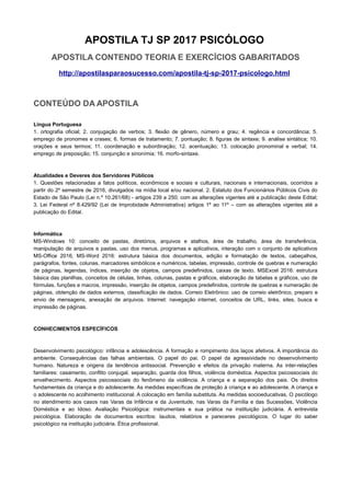 APOSTILA TJ SP 2017 PSICÓLOGO
APOSTILA CONTENDO TEORIA E EXERCÍCIOS GABARITADOS
http://apostilasparaosucesso.com/apostila-tj-sp-2017-psicologo.html
CONTEÚDO DA APOSTILA
Língua Portuguesa
1. ortografia oficial; 2. conjugação de verbos; 3. flexão de gênero, número e grau; 4. regência e concordância; 5.
emprego de pronomes e crases; 6. formas de tratamento; 7. pontuação; 8. figuras de sintaxe; 9. análise sintática; 10.
orações e seus termos; 11. coordenação e subordinação; 12. acentuação; 13. colocação pronominal e verbal; 14.
emprego de preposição; 15. conjunção e sinonímia; 16. morfo-sintaxe.
Atualidades e Deveres dos Servidores Públicos
1. Questões relacionadas a fatos políticos, econômicos e sociais e culturais, nacionais e internacionais, ocorridos a
partir do 2º semestre de 2016, divulgados na mídia local e/ou nacional. 2. Estatuto dos Funcionários Públicos Civis do
Estado de São Paulo (Lei n.º 10.261/68) - artigos 239 a 250; com as alterações vigentes até a publicação deste Edital;
3. Lei Federal nº 8.429/92 (Lei de Improbidade Administrativa) artigos 1º ao 11º – com as alterações vigentes até a
publicação do Edital.
Informática
MS-Windows 10: conceito de pastas, diretórios, arquivos e atalhos, área de trabalho, área de transferência,
manipulação de arquivos e pastas, uso dos menus, programas e aplicativos, interação com o conjunto de aplicativos
MS-Office 2016, MS-Word 2016: estrutura básica dos documentos, edição e formatação de textos, cabeçalhos,
parágrafos, fontes, colunas, marcadores simbólicos e numéricos, tabelas, impressão, controle de quebras e numeração
de páginas, legendas, índices, inserção de objetos, campos predefinidos, caixas de texto. MSExcel 2016: estrutura
básica das planilhas, conceitos de células, linhas, colunas, pastas e gráficos, elaboração de tabelas e gráficos, uso de
fórmulas, funções e macros, impressão, inserção de objetos, campos predefinidos, controle de quebras e numeração de
páginas, obtenção de dados externos, classificação de dados. Correio Eletrônico: uso de correio eletrônico, preparo e
envio de mensagens, anexação de arquivos. Internet: navegação internet, conceitos de URL, links, sites, busca e
impressão de páginas.
CONHECIMENTOS ESPECÍFICOS
Desenvolvimento psicológico: infância e adolescência. A formação e rompimento dos laços afetivos. A importância do
ambiente. Consequências das falhas ambientais. O papel do pai. O papel da agressividade no desenvolvimento
humano. Natureza e origens da tendência antissocial. Prevenção e efeitos da privação materna. As inter-relações
familiares: casamento, conflito conjugal, separação, guarda dos filhos, violência doméstica. Aspectos psicossociais do
envelhecimento. Aspectos psicossociais do fenômeno da violência. A criança e a separação dos pais. Os direitos
fundamentais da criança e do adolescente. As medidas específicas de proteção à criança e ao adolescente. A criança e
o adolescente no acolhimento institucional. A colocação em família substituta. As medidas socioeducativas. O psicólogo
no atendimento aos casos nas Varas da Infância e da Juventude, nas Varas da Família e das Sucessões, Violência
Doméstica e ao Idoso. Avaliação Psicológica: instrumentais e sua prática na instituição judiciária. A entrevista
psicológica. Elaboração de documentos escritos: laudos, relatórios e pareceres psicológicos. O lugar do saber
psicológico na instituição judiciária. Ética profissional.
 