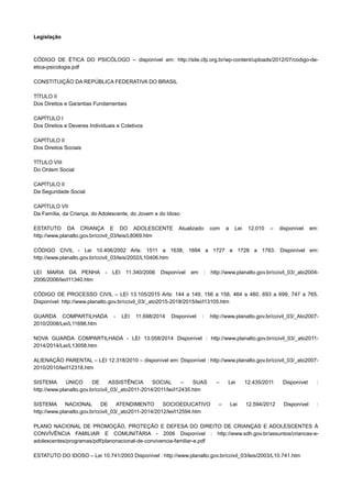 Legislação
CÓDIGO DE ÉTICA DO PSICÓLOGO – disponível em: http://site.cfp.org.br/wp-content/uploads/2012/07/codigo-de-
etica-psicologia.pdf
CONSTITUIÇÃO DA REPÚBLICA FEDERATIVA DO BRASIL
TÍTULO II
Dos Direitos e Garantias Fundamentais
CAPÍTULO I
Dos Direitos e Deveres Individuais e Coletivos
CAPÍTULO II
Dos Direitos Sociais
TÍTULO VIII
Do Ordem Social
CAPÍTULO II
Da Seguridade Social
CAPÍTULO VII
Da Família, da Criança, do Adolescente, do Jovem e do Idoso
ESTATUTO DA CRIANÇA E DO ADOLESCENTE Atualizado com a Lei 12.010 – disponível em:
http://www.planalto.gov.br/ccivil_03/leis/L8069.htm
CÓDIGO CIVIL - Lei 10.406/2002 Arts: 1511 a 1638; 1694 a 1727 e 1728 a 1783. Disponível em:
http://www.planalto.gov.br/ccivil_03/leis/2002/L10406.htm
LEI MARIA DA PENHA - LEI 11.340/2006 Disponível em : http://www.planalto.gov.br/ccivil_03/_ato2004-
2006/2006/lei/l11340.htm
CÓDIGO DE PROCESSO CIVIL – LEI 13.105/2015 Arts: 144 a 149, 156 a 158, 464 a 480, 693 a 699, 747 a 765.
Disponível: http://www.planalto.gov.br/ccivil_03/_ato2015-2018/2015/lei/l13105.htm
GUARDA COMPARTILHADA - LEI 11.698/2014 Disponível : http://www.planalto.gov.br/ccivil_03/_Ato2007-
2010/2008/Lei/L11698.htm
NOVA GUARDA COMPARTILHADA - LEI 13.058/2014 Disponível : http://www.planalto.gov.br/ccivil_03/_ato2011-
2014/2014/Lei/L13058.htm
ALIENAÇÃO PARENTAL – LEI 12.318/2010 – disponível em: Disponível : http://www.planalto.gov.br/ccivil_03/_ato2007-
2010/2010/lei/l12318.htm
SISTEMA ÚNICO DE ASSISTÊNCIA SOCIAL – SUAS – Lei 12.435/2011 Disponível :
http://www.planalto.gov.br/ccivil_03/_ato2011-2014/2011/lei/l12435.htm
SISTEMA NACIONAL DE ATENDIMENTO SOCIOEDUCATIVO – Lei 12.594/2012 Disponível :
http://www.planalto.gov.br/ccivil_03/_ato2011-2014/2012/lei/l12594.htm
PLANO NACIONAL DE PROMOÇÂO, PROTEÇÃO E DEFESA DO DIREITO DE CRIANÇAS E ADOLESCENTES À
CONVÍVÊNCIA FAMILIAR E COMUNITÁRIA - 2006 Disponível : http://www.sdh.gov.br/assuntos/criancas-e-
adolescentes/programas/pdf/planonacional-de-convivencia-familiar-e.pdf
ESTATUTO DO IDOSO – Lei 10.741/2003 Disponível : http://www.planalto.gov.br/ccivil_03/leis/2003/L10.741.htm
 