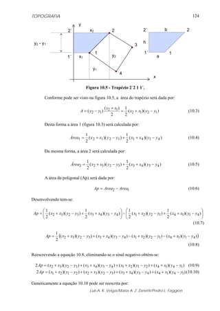 TOPOGRAFIA
Luis A. K. Veiga/Maria A. Z. Zanetti/Pedro L. Faggion
124
Figura 10.5 - Trapézio 2´2 1 1´.
Conforme pode ser visto na figura 10.5, a área do trapézio será dada por:
))((
2
1
2
)(
)( 1212
12
12 yyxx
xx
yyA −+=
+
−= (10.3)
Desta forma a área 1 (figura 10.3) será calculada por:
))((
2
1
))((
2
1
414112121 yyxxyyxxÁrea −++−+= (10.4)
Da mesma forma, a área 2 será calculada por:
))((
2
1
))((
2
1
434332322 yyxxyyxxÁrea −++−+= (10.5)
A área da poligonal (Ap) será dada por:
12 AreaAreaAp −= (10.6)
Desenvolvendo tem-se:
⎜⎜
⎝
⎛
⎟
⎠
⎞
−++−+−⎜⎜
⎝
⎛
⎟
⎠
⎞
−++−+= ))((
2
1
))((
2
1
))((
2
1
))((
2
1
4114122143433232 yyxxyyxxyyxxyyxxAp
(10.7)
( )))(())(())(())((
2
1
4114122143433232 yyxxyyxxyyxxyyxxAp −+−−+−−++−+=
(10.8)
Reescrevendo a equação 10.8, eliminando-se o sinal negativo obtém-se:
))(())(())(())((2 1414212143433232 yyxxyyxxyyxxyyxxAp −++−++−++−+= (10.9)
))(())(())(())((2 1414434332322121 yyxxyyxxyyxxyyxxAp −++−++−++−+= (10.10)
Genericamente a equação 10.10 pode ser reescrita por:
1
2
3
4
x
y
1´
2´
y2
y1
x2
x1
y2 - y1
1
2
1´
2´ b
a
h
 