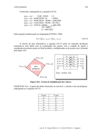 TOPOGRAFIA
Luis A. K. Veiga/Maria A. Z. Zanetti/Pedro L. Faggion
126
Conferindo, empregando-se a equação (10.16):
y0(x1 - x4) = 0 (40 - 50,02) = 0
y1(x2 - x0) = 40,00 (99,99 - 0) = 3999,6
y2(x3 - x1) = 49,98 (90,03 - 40,00) = 2500,4994
y3(x4 - x2) = -9,96 (50,02 - 99,99) = 497,7012
y4(x0 - x3) = 10,02 (0 - 90,03) = -902,1006
2A = 6095,7
A = 3047,85m2
Outra equação também pode ser empregada (CINTRA, 1996):
∑ ⋅−∑ ⋅= ++ )()(2 11 iiii yxxyA (10.17)
O cálculo da área utilizando-se a equação (10.17) pode ser realizado facilmente
montando-se uma tabela com as coordenadas dos pontos, com o cuidado de repetir a
coordenada do primeiro ponto no final da tabela, e multiplicando-se de acordo com o ilustrado
pela figura 10.6.
Figura 10.6 - Forma de multiplicação dos valores.
EXERCÍCIO 10.2 - A partir dos dados fornecidos no exercício 1, calcular a área da poligonal
empregando-se a equação (10.17).
X (m) Y (m)
x0 y0
x1 y1
x2 y2
x3 y3
x4 y4
x0 y0
2 (x2, y2)
área
poligonal
3 (x3, y3)
4 (x4, y4)
1 (x1, y1)
x1 y1
y1.x2 x2 y2 x1.y2
y2.x3 x3 y3 x2.y3
y3.x4 x4 y4 x3.y4
y4.x1 x1 y1 x4.y1
Σ1 Σ2
Área = 0,5(Σ1- Σ2)
 