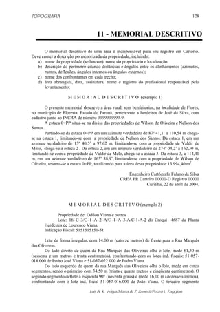 TOPOGRAFIA
Luis A. K. Veiga/Maria A. Z. Zanetti/Pedro L. Faggion
128
O memorial descritivo de uma área é indispensável para seu registro em Cartório.
Deve conter a descrição pormenorizada da propriedade, incluindo:
a) nome da propriedade (se houver), nome do proprietário e localização;
b) descrição do perímetro citando distâncias e ângulos entre os alinhamentos (azimutes,
rumos, deflexões, ângulos internos ou ângulos externos);
c) nome dos confrontantes em cada trecho;
d) área abrangida, data, assinatura, nome e registro do profissional responsável pelo
levantamento;
M E M O R I A L D E S C R I T I V O (exemplo 1)
O presente memorial descreve a área rural, sem benfeitorias, na localidade de Flores,
no município de Floresta, Estado do Paraná, pertencente a herdeiros de José da Silva, com
cadastro junto ao INCRA de número 9999999999-9.
A estaca 0=PP situa-se na divisa das propriedades de Wilson de Oliveira e Nelson dos
Santos.
Partindo-se da estaca 0=PP em um azimute verdadeiro de 87º 41,1’ a 110,54 m chega-
se na estaca 1, limitando-se com a propriedade de Nelson dos Santos. Da estaca 1, em um
azimute verdadeiro de 13º 40,5’ a 97,62 m, limitando-se com a propriedade de Valdir de
Melo, chega-se a estaca 2 . Da estaca 2, em um azimute verdadeiro de 274º 04,2’ a 162,30 m,
limitando-se com a propriedade de Valdir de Melo, chega-se a estaca 3. Da estaca 3, a 114,40
m, em um azimute verdadeiro de 165º 38,9’, limitando-se com a propriedade de Wilson de
Oliveira, retorna-se a estaca 0=PP, totalizando para a área desta propriedade 13 994,40 m2
.
Engenheiro Cartógrafo Fulano da Silva
CREA PR Carteira 00000-D Registro 00000
Curitiba, 22 de abril de 2004.
M E M O R I A L D E S C R I T I V O (exemplo 2)
Propriedade de: Odilon Viana e outros
Lote: 16–C–3/C–1–A–2–A/C–1–A–3-A/C-1-A-2 do Croqui 4687 da Planta
Herdeiros de Lourenço Viana.
Indicação Fiscal: 5151515151-51
Lote de forma irregular, com 14,00 m (catorze metros) de frente para a Rua Marquês
das Oliveiras.
Do lado direito de quem da Rua Marquês das Oliveiras olha o lote, mede 61,30 m
(sessenta e um metros e trinta centímetros), confrontando com os lotes ind. fiscais: 51-057-
018.000 de Pedro José Viana e 51-057-022.000 de Pedro Viana.
Do lado esquerdo de quem da rua Marquês das Oliveiras olha o lote, mede em cinco
segmentos, sendo o primeiro com 34,50 m (trinta e quatro metros e cinqüenta centímetros). O
segundo segmento deflete à esquerda 90° (noventa graus) e mede 16,00 m (dezesseis metros),
confrontando com o lote ind. fiscal 51-057-016.000 de João Viana. O terceiro segmento
11 - MEMORIAL DESCRITIVO
 