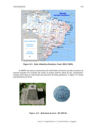 TOPOGRAFIA
Luis A. K. Veiga/Maria A. Z. Zanetti/Pedro L. Faggion
132
Figura 12.2 – Rede Altimétrica Brasileira. Fonte: IBGE (2002).
As RRNN são marcas características de metal (latão ou bronze) cravadas em pilares de
concreto erguidos nos extremos das seções ou pontos notáveis (obras de arte, monumentos,
estações ferroviárias ou rodoviárias) dos percursos de linhas geodésicas. A figura 12.3 ilustra
uma Referência de Nível.
Figura 12.3 – Referência de nível – RN 2053-D.
 