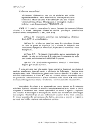 TOPOGRAFIA
Luis A. K. Veiga/Maria A. Z. Zanetti/Pedro L. Faggion
134
Nivelamento taqueométrico:
“nivelamento trigonométrico em que as distâncias são obtidas
taqueometricamente e a altura do sinal visado é obtida pela visada do
fio médio do retículo da luneta do teodolito sobre uma mira colocada
verticalmente no ponto cuja diferença de nível em relação à estação do
teodolito é objeto de determinação.” ABNT (1994, p.4).
A NBR 13133 estabelece, em seu item 6.4, quatro classes de nivelamento de linhas ou
circuitos e de seções, abrangendo métodos de medida, aparelhagem, procedimentos,
desenvolvimentos e materialização (ABNT, 1994, p.15):
a) Classe IN - nivelamento geométrico para implantação de referências
de nível (RN) de apoio altimétrico.
b) Classe IIN - nivelamento geométrico para a determinação de altitudes
ou cotas em pontos de segurança (Ps) e vértices de poligonais para
levantamentos topográficos destinados a projetos básicos executivos e obras
de engenharia.
c) Classe IIIN - Nivelamento trigonométrico para a determinação de
altitudes ou cotas em poligonais de levantamento, levantamento de perfis
para estudos preliminares e/ou de viabilidade de projetos.
d) Classe IVN - Nivelamento taqueométrico destinado a levantamento
de perfis para estudos expeditos.
A norma apresenta para estas quatro classes uma tabela abrangendo os métodos de
medição, aparelhagem, desenvolvimento e tolerâncias de fechamento. Somente como
exemplo, para a classe IN (nivelamento geométrico), executado com nível de precisão alta, a
tolerância de fechamento é de 12mm . k1/2
, onde k é a extensão nivelada em um único sentido
em quilômetros. Cabe salientar que na prática costuma-se adotar o valor de k como sendo a
média da distância percorrida durante o nivelamento e contranivelamento, em quilômetros.
Independente do método a ser empregado em campo, durante um levantamento
altimétrico destinado a obtenção de altitudes/cotas para representação do terreno, a escolha
dos pontos é fundamental para a melhor representação do mesmo. A figura 12.4 apresenta
uma seqüência de amostragem de pontos para uma mesma área, iniciando com a amostragem
mais completa e finalizando em um caso onde somente os cantos da área foram levantados.
Os pontos levantados são representados pelas balizas. Apresenta-se também as respectivas
curvas de nível obtidas a partir de cada conjunto de amostras.
 