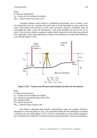 TOPOGRAFIA
Luis A. K. Veiga/Maria A. Z. Zanetti/Pedro L. Faggion
154
Onde:
hi: altura do instrumento;
LM : Leitura do fio nivelador (fio médio);
ΔhAB = desnível entre os pontos A e B.
A grande vantagem deste método é o rendimento apresentado, pois se instala o nível
em uma posição e faz-se a varredura dos pontos que se deseja determinar as cotas, porém tem
como inconveniente não eliminar os erros como curvatura, refração e colimação, além da
necessidade de medir a altura do instrumento, o que pode introduzir um erro de 0,5 cm ou
maior. Para evitar este último, costuma-se realizar uma visada de ré inicial sobre um ponto de
cota conhecida, e desta forma determinar a altura do instrumento já no referencial altimétrico
a ser utilizado (figura 12.26).
Figura 12.26 – Visada a uma RN para determinação da altura do instrumento.
Onde:
hi: altura do instrumento;
LM : Leitura do fio nivelador (fio médio);
LRN: Leitura na mira posicionada sobre a RN;
HRN: altitude da RN;
HB: altitude do ponto B;
ΔhAB = desnível entre os pontos AB.
Para ilustrar a aplicação deste método é apresentado a seguir um exemplo. Deseja-se
determinar as cotas dos pontos A, B, C e D, localizados dentro de uma edificação, em relação
a referência de nível dada (figura 12.27). O nível é estacionado em uma posição qualquer e
faz-se primeiro uma visada de ré à referência de nível para determinar a altura do instrumento.
plano de referência
R
Ponto
HRN
LRN
hi
Lm
HB
visada
inicial à
estação ré
visada de
vante
hi = HRN + LRN
HB = hi – Lm
HB = HRN + LRN - Lm
 