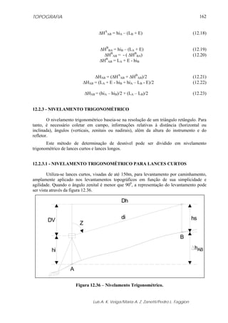 TOPOGRAFIA
Luis A. K. Veiga/Maria A. Z. Zanetti/Pedro L. Faggion
162
ΔHA
AB = hiA – (LB + E) (12.18)
ΔHB
BA = hiB – (LA + E) (12.19)
ΔHB
AB = - ( ΔHB
BA) (12.20)
ΔHB
AB = LA + E - hiB
ΔHAB = (ΔHA
AB + ΔHB
AB)/2 (12.21)
ΔHAB = (LA + E - hiB + hiA – LB - E)/2 (12.22)
ΔHAB = (hiA – hiB)/2 + (LA – LB)/2 (12.23)
12.2.3 - NIVELAMENTO TRIGONOMÉTRICO
O nivelamento trigonométrico baseia-se na resolução de um triângulo retângulo. Para
tanto, é necessário coletar em campo, informações relativas à distância (horizontal ou
inclinada), ângulos (verticais, zenitais ou nadirais), além da altura do instrumento e do
refletor.
Este método de determinação de desnível pode ser dividido em nivelamento
trigonométrico de lances curtos e lances longos.
12.2.3.1 - NIVELAMENTO TRIGONOMÉTRICO PARA LANCES CURTOS
Utiliza-se lances curtos, visadas de até 150m, para levantamento por caminhamento,
amplamente aplicado nos levantamentos topográficos em função de sua simplicidade e
agilidade. Quando o ângulo zenital é menor que 900
, a representação do levantamento pode
ser vista através da figura 12.36.
di
Dh
Z
hi
DV hs
hAB
A
B
Figura 12.36 – Nivelamento Trigonométrico.
 