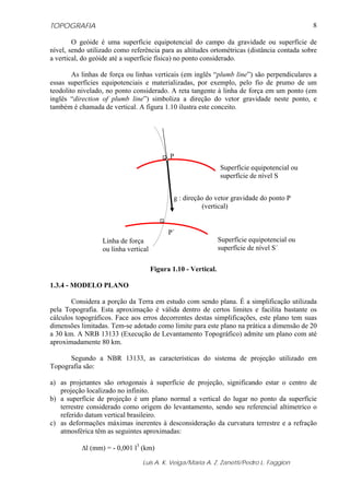 TOPOGRAFIA
Luis A. K. Veiga/Maria A. Z. Zanetti/Pedro L. Faggion
8
O geóide é uma superfície equipotencial do campo da gravidade ou superfície de
nível, sendo utilizado como referência para as altitudes ortométricas (distância contada sobre
a vertical, do geóide até a superfície física) no ponto considerado.
As linhas de força ou linhas verticais (em inglês “plumb line”) são perpendiculares a
essas superfícies equipotenciais e materializadas, por exemplo, pelo fio de prumo de um
teodolito nivelado, no ponto considerado. A reta tangente à linha de força em um ponto (em
inglês “direction of plumb line”) simboliza a direção do vetor gravidade neste ponto, e
também é chamada de vertical. A figura 1.10 ilustra este conceito.
Figura 1.10 - Vertical.
1.3.4 - MODELO PLANO
Considera a porção da Terra em estudo com sendo plana. É a simplificação utilizada
pela Topografia. Esta aproximação é válida dentro de certos limites e facilita bastante os
cálculos topográficos. Face aos erros decorrentes destas simplificações, este plano tem suas
dimensões limitadas. Tem-se adotado como limite para este plano na prática a dimensão de 20
a 30 km. A NRB 13133 (Execução de Levantamento Topográfico) admite um plano com até
aproximadamente 80 km.
Segundo a NBR 13133, as características do sistema de projeção utilizado em
Topografia são:
a) as projetantes são ortogonais à superfície de projeção, significando estar o centro de
projeção localizado no infinito.
b) a superfície de projeção é um plano normal a vertical do lugar no ponto da superfície
terrestre considerado como origem do levantamento, sendo seu referencial altimetrico o
referido datum vertical brasileiro.
c) as deformações máximas inerentes à desconsideração da curvatura terrestre e a refração
atmosférica têm as seguintes aproximadas:
Δl (mm) = - 0,001 l3
(km)
Linha de força
ou linha vertical
P
g : direção do vetor gravidade do ponto P
(vertical)
Superfície equipotencial ou
superfície de nível S
Superfície equipotencial ou
superfície de nível S´
.
.
P´
 