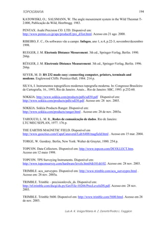 TOPOGRAFIA
Luis A. K. Veiga/Maria A. Z. Zanetti/Pedro L. Faggion
194
KATOWISKI, O.; SALSMANN, W. The angle mesurement system in the Wild Theomat T-
2.000, Publicação da Wild, Heerbrugg. 1983.
PENTAX. Asahi Precision CO. LTD. Disponível em:
http://www.pentax.co.jp/apc/productE/pro_d/list.html. Acesso em 21 ago. 2000.
RIBEIRO, F. C., Os softwares vão a campo. Infogeo, ano 1, n.4, p.22-3, novembro/dezembro
1998.
RUEGER, J. M. Electonic Distance Mesurement. 3th ed., Springer-Verlag, Berlin. 1990.
266p.
RÜEGER, J. M. Electronic Distance Measurement. 3th ed., Springer-Verlag, Berlin. 1996.
266p.
SEYER, M. D. RS 232 made easy: connecting computer, printers, terminals and
modems. Englewood Cliffs: Prentice-Hall, 1984. 214 p.
SILVA, I. Instrumentos topográficos modernos topografia moderna. In: Congresso Brasileiro
de Cartografia, 16., 1993, Rio de Janeiro. Anais... Rio de Janeiro: SBC, 1993. p.252-60.
SOKKIA. http://www.sokkia.com/products/pdfs/sdl30.pdf Disponível em:
http://www.sokkia.com/products/pdfs/sdl30.pdf. Acesso em: 28 nov. 2003.
SOKKIA. Sokkia Products Ranger. Disponível em:
http://www.sokkia.com/products/ranger.html . Acesso em: 28 de nov. 2003a.
TAROUCO, L. M. R., Redes de comunicação de dados. Rio de Janeiro:
LTC/MEC/SEPLAN, 1977. 176 p.
THE EARTHS MAGNETIC FIELD. Disponível em
http://www.geocities.com/CapeCanaveral/Lab/6488/magfield.html . Acesso em 15 mar. 2004.
TORGE, W. Geodesy. Berlin, New York: Walter de Gruyter, 1980. 254 p.
TOPCON. Data Collectors. Disponível em: http://www.topcon.com/DCOLLECT.htm.
Acesso em 12 maio 1998.
TOPCON. TPS Surveying Instruments. Disponível em:
http://www.topconsurvey.com/hardware/levels.html#dt101dt102. Acesso em: 28 nov. 2003.
TRIMBLE. acu_surveypro. Disponível em: http://www.trimble.com/acu_surveypro.html .
Acesso em: 28 nov. 2003a.
TRIMBLE. Trimble – precisionlevels_ds. Disponível em:
http://trl.trimble.com/dscgi/ds.py/Get/File-10266/PrecLevelsDS.pdf. Acesso em: 28 nov.
2003.
TRIMBLE. Trimble 5600. Disponível em: http://www.trimble.com/5600.html. Acesso em 28
de nov. 2003.
 