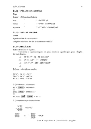 TOPOGRAFIA
Luis A. K. Veiga/Maria A. Z. Zanetti/Pedro L. Faggion
16
2.1.2.2 - UNIDADE SEXAGESIMAL
Grau
1 grau = 1/360 da circunferência
grau ° 1° = (π /180) rad
minuto ’ 1’ = 1°/60= (π/10800) rad
segundos ” 1” = 1°/3600= (π/648000) rad
2.1.2.3 - UNIDADE DECIMAL
Grado
1 grado =1/400 da circunferência
Um grado é dividido em 100’ e cada minuto tem 100”.
2.1.2.4 EXERCÍCIOS:
1) Transformação de ângulos:
Transforme os seguintes ângulos em graus, minutos e segundos para graus e frações
decimais de grau.
a) 32º 28’ 59” = 32 = 32, 48305556º
b) 17º 34’ 18,3” = 17 = 17,57175º
c) 125º 59’ 57” = 125 = 125,9991667º
d)
2) Soma e subtração de ângulos:
30º20’ + 20º 52’ = 51º12’
28º41’ + 39°39’ = 68°20’
42º30’ – 20°40’ = 21°50’
2.1) Utilizando a calculadora:
30,20 →DEG = 30,3333333
+
20,52 →DEG = 20,86666667
=
51,20000 2ndF →DEG = 51º 12’
2.2) Sem a utilização de calculadora:
⇒ 51º 12’
⇒ =09º28’
30º20'
20º52'
50º72'
+
30º20'
20º52'-
29º80'
20º52'
09º28'
-
 
