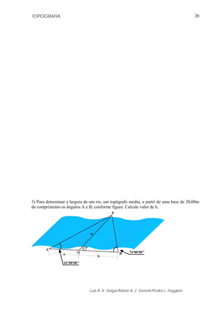 TOPOGRAFIA
Luis A. K. Veiga/Maria A. Z. Zanetti/Pedro L. Faggion
20
3) Para determinar a largura de um rio, um topógrafo mediu, a partir de uma base de 20,00m
de comprimento os ângulos A e B, conforme figura. Calcule valor de h.
62º00'00"
74º00'00"
A
B
P
M
h
a
b
 