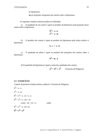 TOPOGRAFIA
Luis A. K. Veiga/Maria A. Z. Zanetti/Pedro L. Faggion
22
a: hipotenusa;
m, n: projeções ortogonais dos catetos sobre a hipotenusa.
As seguintes relações métricas podem ser definidas:
a) O quadrado de um cateto é igual ao produto da hipotenusa pela projeção desse
cateto sobre a hipotenusa.
b2 = a . n
c2 = a . m
b) O produto dos catetos é igual ao produto da hipotenusa pela altura relativa à
hipotenusa.
b . c = a . h
c) O quadrado da altura é igual ao produto das projeções dos catetos sobre a
hipotenusa.
h2 = m . n
d) O quadrado da hipotenusa é igual a soma dos quadrados dos catetos.
a2 = b2 + c2 (Teorema de Pitágoras)
2.5 - EXERCÍCIO
A partir da primeira relação métrica, deduzir o Teorema de Pitágoras.
b2 = a . n
c2 = a . m
b2 + c2 = a . m + a . n
b2 + c2 = a . (m + n)
como: (m + n) = a , então
b2 + c2 = a . (a) ou
b2 + c2 = a2
 