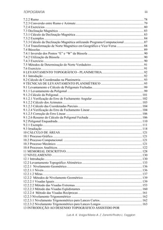 TOPOGRAFIA
Luis A. K. Veiga/Maria A. Z. Zanetti/Pedro L. Faggion
iii
7.2.2 Rumo ...............................................................................................................................78
7.2.3 Conversão entre Rumo e Azimute...................................................................................79
7.2.4 Exercícios ........................................................................................................................80
7.3 Declinação Magnética ........................................................................................................83
7.3.1 Cálculo da Declinação Magnética...................................................................................83
7.3.2 Exemplos .........................................................................................................................84
7.3.3 Cálculo da Declinação Magnética utilizando Programa Computacional........................87
7.3.4 Transformação de Norte Magnético em Geográfico e Vice-Versa.................................88
7.4 Bússolas..............................................................................................................................89
7.4.1 Inversão dos Pontos “E” e “W” da Bússola ....................................................................90
7.4.2 Utilização da Bússola ......................................................................................................90
7.4.3 Exercício..........................................................................................................................90
7.5 Métodos de Determinação do Norte Verdadeiro................................................................91
7.6 Exercício.............................................................................................................................91
8 LEVANTAMENTO TOPOGRÁFICO - PLANIMETRIA...................................................92
8.1 Introdução...........................................................................................................................92
8.2 Cálculo de Coordenadas na Planimetria.............................................................................93
9 TÉCNICAS DE LEVANTAMENTO PLANIMÉTRICO ....................................................95
9.1 Levantamento e Cálculo de Poligonais Fechadas...............................................................99
9.1.1 Levantamento da Poligonal .............................................................................................99
9.1.2 Cálculo da Poligonal......................................................................................................101
9.1.2.1 Verificação do Erro de Fechamento Angular.............................................................102
9.1.2.2 Cálculo dos Azimutes.................................................................................................103
9.1.2.3 Cálculo das Coordenadas Parciais..............................................................................104
9.1.2.4 Verificação do Erro de Fechamento Linear................................................................104
9.1.2.5 Correção do Erro Linear.............................................................................................106
9.1.2.6 Resumo do Cálculo da Poligonal Fechada .................................................................106
9.2 Poligonal Enquadrada.......................................................................................................110
9.2.1 Exemplo.........................................................................................................................111
9.3 Irradiação..........................................................................................................................118
10 CÁLCULO DE ÁREAS....................................................................................................121
10.1 Processo Gráfico.............................................................................................................121
10.2 Processo Computacional. ...............................................................................................121
10.3 Processo Mecânico. ........................................................................................................121
10.4 Processos Analíticos.......................................................................................................122
11 MEMORIAL DESCRITIVO.............................................................................................128
12 NIVELAMENTO..............................................................................................................130
12.1 Introdução.......................................................................................................................130
12.2 Levantamento Topográfico Altimétrico.........................................................................133
12.2.1 Nivelamento Geométrico............................................................................................136
12.2.1.1 Níveis........................................................................................................................136
12.2.1.2 Miras.........................................................................................................................137
12.2.2 Métodos de Nivelamento Geométrico........................................................................139
12.2.2.1 Visadas Iguais...........................................................................................................139
12.2.2.2 Método das Visadas Extremas..................................................................................153
12.2.2.3 Método das Visadas Eqüidistantes. ..........................................................................160
12.2.2.4 Método das Visadas Recíprocas..............................................................................161
12.2.3 Nivelamento Trigonométrico ......................................................................................162
12.2.3.1 Nivelamento Trigonométrico para Lances Curtos....................................................162
12.2.3.2 Nivelamento Trigonométrico para Lances Longos ..................................................163
13 INTRODUÇÃO AO DESENHO TOPOGRÁFICO ASSISTIDO POR
 